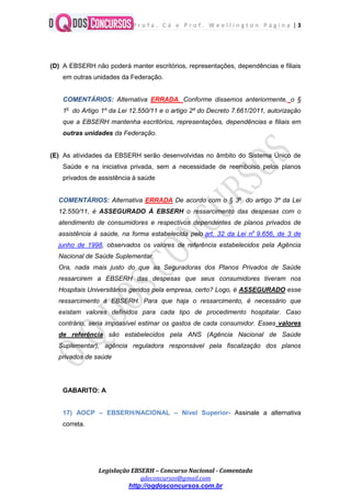 P r o f a . C á e P r o f . W e e l l i n g t o n P á g i n a | 3
Legislação EBSERH – Concurso Nacional - Comentada
qdeconcursos@gmail.com
http://oqdosconcursos.com.br
(D) A EBSERH não poderá manter escritórios, representações, dependências e filiais
em outras unidades da Federação.
COMENTÁRIOS: Alternativa ERRADA. Conforme dissemos anteriormente, o §
1o
do Artigo 1º da Lei 12.550/11 e o artigo 2º do Decreto 7.661/2011, autorização
que a EBSERH mantenha escritórios, representações, dependências e filiais em
outras unidades da Federação.
(E) As atividades da EBSERH serão desenvolvidas no âmbito do Sistema Único de
Saúde e na iniciativa privada, sem a necessidade de reembolso pelos planos
privados de assistência à saúde
COMENTÁRIOS: Alternativa ERRADA De acordo com o § 3o
do artigo 3º da Lei
12.550/11, é ASSEGURADO À EBSERH o ressarcimento das despesas com o
atendimento de consumidores e respectivos dependentes de planos privados de
assistência à saúde, na forma estabelecida pelo art. 32 da Lei no
9.656, de 3 de
junho de 1998, observados os valores de referência estabelecidos pela Agência
Nacional de Saúde Suplementar.
Ora, nada mais justo do que as Seguradoras dos Planos Privados de Saúde
ressarcirem a EBSERH das despesas que seus consumidores tiveram nos
Hospitais Universitários geridos pela empresa, certo? Logo, é ASSEGURADO esse
ressarcimento à EBSERH. Para que haja o ressarcimento, é necessário que
existam valores definidos para cada tipo de procedimento hospitalar. Caso
contrário, seria impossível estimar os gastos de cada consumidor. Esses valores
de referência são estabelecidos pela ANS (Agência Nacional de Saúde
Suplementar), agência reguladora responsável pela fiscalização dos planos
privados de saúde
GABARITO: A
17) AOCP – EBSERH/NACIONAL – Nível Superior- Assinale a alternativa
correta.
 
