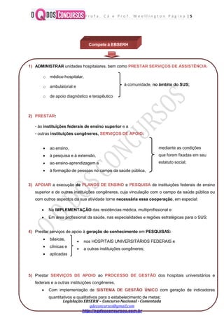 P r o f a . C á e P r o f . W e e l l i n g t o n P á g i n a | 5
Legislação EBSERH – Concurso Nacional - Comentada
qdeconcursos@gmail.com
http://oqdosconcursos.com.br
Compete à EBSERH
1) ADMINISTRAR unidades hospitalares, bem como PRESTAR SERVIÇOS DE ASSISTÊNCIA:
o médico-hospitalar,
o ambulatorial e
o de apoio diagnóstico e terapêutico
2) PRESTAR:
- às instituições federais de ensino superior e a
- outras instituições congêneres, SERVIÇOS DE APOIO:
 ao ensino,
 à pesquisa e à extensão,
 ao ensino-aprendizagem e
 à formação de pessoas no campo da saúde pública,
3) APOIAR a execução de PLANOS DE ENSINO e PESQUISA de instituições federais de ensino
superior e de outras instituições congêneres, cuja vinculação com o campo da saúde pública ou
com outros aspectos da sua atividade torne necessária essa cooperação, em especial:
 Na IMPLEMENTAÇÃO das residências médica, multiprofissional e
 Em área profissional da saúde, nas especialidades e regiões estratégicas para o SUS;
4) Prestar serviços de apoio à geração do conhecimento em PESQUISAS:
 básicas,
 clínicas e
 aplicadas
5) Prestar SERVIÇOS DE APOIO ao PROCESSO DE GESTÃO dos hospitais universitários e
federais e a outras instituições congêneres,
 Com implementação de SISTEMA DE GESTÃO ÚNICO com geração de indicadores
quantitativos e qualitativos para o estabelecimento de metas;
à comunidade, no âmbito do SUS;
mediante as condições
que forem fixadas em seu
estatuto social;
 nos HOSPITAIS UNIVERSITÁRIOS FEDERAIS e
 a outras instituições congêneres;
 