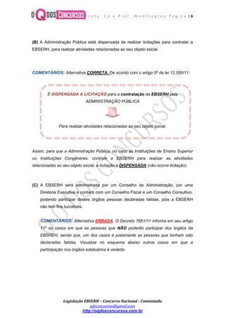 P r o f a . C á e P r o f . W e e l l i n g t o n P á g i n a | 6
Legislação EBSERH – Concurso Nacional - Comentada
qdeconcursos@gmail.com
http://oqdosconcursos.com.br
(B) A Administração Pública está dispensada de realizar licitações para contratar a
EBSERH, para realizar atividades relacionadas ao seu objeto social.
COMENTÁRIOS: Alternativa CORRETA. De acordo com o artigo 5º da lei 12.550/11:
É DISPENSADA A LICITAÇÃO para a contratação da EBSERH pela
ADMINISTRAÇÃO PÚBLICA
Para realizar atividades relacionadas ao seu objeto social.
Assim, para que a Administração Pública, no caso as Instituições de Ensino Superior
ou Instituições Congêneres, contrate a EBSERH para realizar as atividades
relacionadas ao seu objeto social, a licitação é DISPENSADA (não ocorre licitação).
(C) A EBSERH será administrada por um Conselho de Administração, por uma
Diretoria Executiva e contará com um Conselho Fiscal e um Conselho Consultivo,
podendo participar destes órgãos pessoas declaradas falidas, pois a EBSERH
não tem fins lucrativos.
COMENTÁRIOS: Alternativa ERRADA. O Decreto 7661/11 informa em seu artigo
11º os casos em que as pessoas que NÃO poderão participar dos órgãos da
EBSREH, sendo que, um dos casos é justamente as pessoas que tenham sido
declaradas falidas. Visualize no esquema abaixo outros casos em que a
participação nos órgãos estatuários é vedada:
 