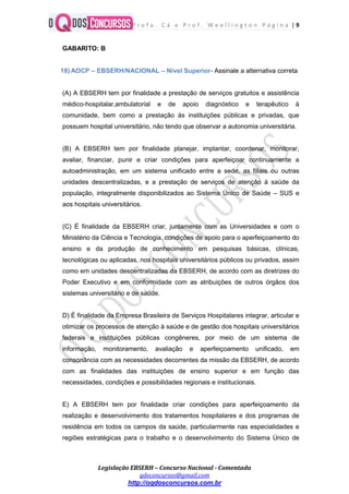 P r o f a . C á e P r o f . W e e l l i n g t o n P á g i n a | 9
Legislação EBSERH – Concurso Nacional - Comentada
qdeconcursos@gmail.com
http://oqdosconcursos.com.br
GABARITO: B
18) AOCP – EBSERH/NACIONAL – Nível Superior- Assinale a alternativa correta
(A) A EBSERH tem por finalidade a prestação de serviços gratuitos e assistência
médico-hospitalar,ambulatorial e de apoio diagnóstico e terapêutico à
comunidade, bem como a prestação às instituições públicas e privadas, que
possuem hospital universitário, não tendo que observar a autonomia universitária.
(B) A EBSERH tem por finalidade planejar, implantar, coordenar, monitorar,
avaliar, financiar, punir e criar condições para aperfeiçoar continuamente a
autoadministração, em um sistema unificado entre a sede, as filiais ou outras
unidades descentralizadas, e a prestação de serviços de atenção à saúde da
população, integralmente disponibilizados ao Sistema Único de Saúde – SUS e
aos hospitais universitários.
(C) É finalidade da EBSERH criar, juntamente com as Universidades e com o
Ministério da Ciência e Tecnologia, condições de apoio para o aperfeiçoamento do
ensino e da produção de conhecimento em pesquisas básicas, clínicas,
tecnológicas ou aplicadas, nos hospitais universitários públicos ou privados, assim
como em unidades descentralizadas da EBSERH, de acordo com as diretrizes do
Poder Executivo e em conformidade com as atribuições de outros órgãos dos
sistemas universitário e de saúde.
D) É finalidade da Empresa Brasileira de Serviços Hospitalares integrar, articular e
otimizar os processos de atenção à saúde e de gestão dos hospitais universitários
federais e instituições públicas congêneres, por meio de um sistema de
informação, monitoramento, avaliação e aperfeiçoamento unificado, em
consonância com as necessidades decorrentes da missão da EBSERH, de acordo
com as finalidades das instituições de ensino superior e em função das
necessidades, condições e possibilidades regionais e institucionais.
E) A EBSERH tem por finalidade criar condições para aperfeiçoamento da
realização e desenvolvimento dos tratamentos hospitalares e dos programas de
residência em todos os campos da saúde, particularmente nas especialidades e
regiões estratégicas para o trabalho e o desenvolvimento do Sistema Único de
 