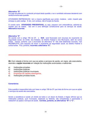 - 10 -
Alternativa “D”
Um jogo de palavras é o conteúdo principal desta questão, e se o candidato estivesse desatento com
certeza erraria esta questão.
ATIVIDADES REPRESSIVAS tem o mesmo significado que conter, moderar, coibir, impedir pela
ameaça ou pelo castigo. E isto, com certeza, não é função da Saúde.
O correto seria ATIVIDADES PREVENTIVAS, ou seja, preparar com antecedência, adiantar-se,
impedir que se realize. Isto sim é uma definição constitucional para os serviços da saúde.
Alternativa incorreta.
Alternativa “E”
De acordo com o artigo 195 da CF, o SUS será financiado com recursos do orçamento da
seguridade social, da União, dos Estados, do Distrito Federal e dos Municípios, além de outras
fontes. Vemos, portanto, que o enunciado da alternativa “E” não está totalmente incorreto, mas
INCOMPLETO, pois esquece de incluir o orçamento da seguridade social, do Distrito Federal e
outras fontes. Fica, portanto, incorreta a alternativa “E”.
======================================================================
08- Com relação à forma com que as ações e serviços de saúde, em regra, são executados,
assinale a opção incorreta em relação às instituições autorizadas a realizá-las:
a) Instituições privadas.
b) Instituições públicas.
c) Instituições públicas municipais.
d) Empresas de capitais estrangeiros.
e) Instituições privadas locais.
Comentários
Esta questão é respondida toda com base no artigo 199 da CF que trata da forma com que as ações
e serviços da saúde são executados.
Sendo a assistência à saúde um direito de todos e um dever do Estado, é lógico afirmar que as
instituições públicas, quer municipais, estaduais ou federais, são competentes e autorizadas a
realizarem as ações e serviços de saúde. Corretas, portanto, as alternativas “B” e “C”.
10
 