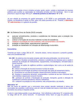 - 11 -
A assistência à saúde é livre à iniciativa privada, sendo, porém, vedada a destinação de recursos
públicos para auxílios ou subvenções às instituições privadas com fins lucrativos. Isto é o que
preconiza o caput do artigo 199 e § 2º, validando portanto as alternativa “A” e “E”.
Já com relação às empresas de capital estrangeiro, a CF VEDA a sua participação, direta ou
indireta, na assistência à saúde no País, salvo nos casos previstos em lei. Portanto, a alternativa
“D” está incorreta e é o gabarito da questão.
09- Ao Sistema Único de Saúde (SUS) compete:
a) executar procedimentos, produtos e substâncias de interesse para a proteção dos
desfavorecidos.
b) ordenar a formação de recursos materiais na área de assistência.
c) colaborar na proteção do meio ambiente, nele compreendido o do trabalho.
d) proteção à maternidade, especialmente à gestante.
e) proteção ao trabalhador em situação de desemprego involuntário.
Comentários
Tomando por base o artigo 200 da CF, transcrito abaixo, iremos solucionar a presente questão,
mais uma considerada fácil.
Art. 200 - Ao sistema único de saúde compete, além de outras atribuições, nos termos da lei:
I - controlar e fiscalizar procedimentos, produtos e substâncias de interesse para a saúde e
participar da produção de medicamentos, equipamentos, imunobiológicos, hemoderivados e
outros insumos;
II - executar as ações de vigilância sanitária e epidemiológica, bem como as de saúde do
trabalhador;
III - ordenar a formação de recursos humanos na área de saúde;
IV - participar da formulação da política e da execução das ações de saneamento básico;
V - incrementar em sua área de atuação o desenvolvimento científico e tecnológico;
VI - fiscalizar e inspecionar alimentos, compreendido o controle de seu teor nutricional, bem
como bebidas e águas para consumo humano;
VII - participar do controle e fiscalização da produção, transporte, guarda e utilização de
substâncias e produtos psicoativos, tóxicos e radioativos;
VIII - colaborar na proteção do meio ambiente, nele compreendido o do trabalho.
Alternativa “A”
Não me canso de salientar que o concurseiro deve prestar atenção redobrada à leitura dos
enunciados das questões e alternativas, pois em mais da metade dos casos a mera leitura, atenta,
dos textos nos conduz à resposta correta.
E este é o caso desta questão e suas alternativas. Com referência à alternativa “A” a resposta está
no artigo 200 da CF, acima transcrito. O examinador tentou fazer um jogo de palavras, uma
11
 