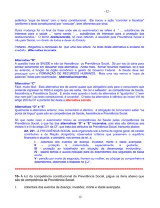 - 12 -
autêntica “sopa de letras” com o texto constitucional. Ele trocou a ação “controlar e fiscalizar”
(conforme o texto constitucional) por “executar”, bem diferentes por sinal.
Outra mudança foi no final da frase onde ele (o examinador) se refere à “ ... substâncias de
interesse para a saúde ...” como sendo “ ... substâncias de interesse para a proteção dos
desfavorecidos.” O termo desfavorecido, no caso referido, é assistido pela Previdência Social e
não pela Saúde, um direito de todos e dever do Estado.
Portanto, chegamos à conclusão de que uma boa leitura no texto desta alternativa a anularia de
imediato. Alternativa incorreta.
Alternativa “B”
A questão trata da SAÚDE e não da Assistência ou Previdência Social. Só por isto já daria para
pensar seriamente em descartar esta alternativa. Ainda mais, formar recursos materiais, se é que
eu entendo, é função de órgão econômico e gestor do Governo Federal. A Saúde deve ser
preocupar com a FORMAÇÃO DE RECURSOS HUMANOS. Mais uma vez vemos a “sopa de
palavras” feitas pelo examinador. Alternativa Incorreta.
Alternativa “C”
Fácil, muito fácil. Esta alternativa era de acerto quase que obrigatório pois para o concurseiro que
pretende ingressar no INSS é exigido que ele saiba, “de cor e salteado”, as competências da Saúde,
Assistência e Previdência Social. E ainda mais quando o texto da alternativa é “igualzinho” ( “sem
tirar nem pôr”) ao texto constitucional, é covardia!. O texto da alternativa é idêntico ao inciso VIII do
artigo 200 da CF e portanto faz desta a alternativa correta.
Alternativas “D” e “E”
Igualmente à alternativa anterior, meu comentário é idêntico: é obrigação do concurseiro saber “na
ponta da língua” quais são as competências da Saúde, Assistência e Previdência Social.
Só que neste caso o examinador trocou as competências da Saúde pelas competências da
Previdência Social, o que faz das alternativas “D” e “E” incorretas, pois elas são idênticas aos
incisos II e III do artigo 201 da CF, que trata dos atributos da Previdência Social, transcrito abaixo:
Art. 201 - A PREVIDÊNCIA SOCIAL será organizada sob a forma de regime geral, de caráter
contributivo e de filiação obrigatória, observados critérios que preservem o equilíbrio
financeiro e atuarial, e atenderá, nos termos da lei, a:
I - cobertura dos eventos de doença, invalidez, morte e idade avançada;
II - proteção à maternidade, especialmente à gestante;
III - proteção ao trabalhador em situação de desemprego involuntário;
IV - salário-família e auxílio-reclusão para os dependentes dos segurados de baixa
renda;
V - pensão por morte do segurado, homem ou mulher, ao cônjuge ou companheiro e
dependentes, observado o disposto no § 2°.
======================================================================
10- À luz da competência constitucional da Previdência Social, julgue os itens abaixo que
são de competência da Previdência Social:
I. cobertura dos eventos de doença, invalidez, morte e idade avançada.
12
 