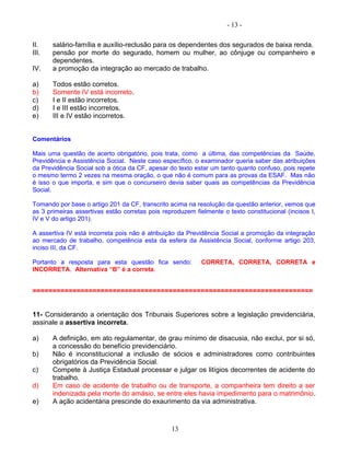 - 13 -
II. salário-família e auxílio-reclusão para os dependentes dos segurados de baixa renda.
III. pensão por morte do segurado, homem ou mulher, ao cônjuge ou companheiro e
dependentes.
IV. a promoção da integração ao mercado de trabalho.
a) Todos estão corretos.
b) Somente IV está incorreto.
c) I e II estão incorretos.
d) I e III estão incorretos.
e) III e IV estão incorretos.
Comentários
Mais uma questão de acerto obrigatório, pois trata, como a última, das competências da Saúde,
Previdência e Assistência Social. Neste caso específico, o examinador queria saber das atribuições
da Previdência Social sob a ótica da CF, apesar do texto estar um tanto quanto confuso, pois repete
o mesmo termo 2 vezes na mesma oração, o que não é comum para as provas da ESAF. Mas não
é isso o que importa, e sim que o concurseiro devia saber quais as competências da Previdência
Social.
Tomando por base o artigo 201 da CF, transcrito acima na resolução da questão anterior, vemos que
as 3 primeiras assertivas estão corretas pois reproduzem fielmente o texto constitucional (incisos I,
IV e V do artigo 201).
A assertiva IV está incorreta pois não é atribuição da Previdência Social a promoção da integração
ao mercado de trabalho, competência esta da esfera da Assistência Social, conforme artigo 203,
inciso III, da CF.
Portanto a resposta para esta questão fica sendo: CORRETA, CORRETA, CORRETA e
INCORRETA. Alternativa “B” é a correta.
======================================================================
11- Considerando a orientação dos Tribunais Superiores sobre a legislação previdenciária,
assinale a assertiva incorreta.
a) A definição, em ato regulamentar, de grau mínimo de disacusia, não exclui, por si só,
a concessão do benefício previdenciário.
b) Não é inconstitucional a inclusão de sócios e administradores como contribuintes
obrigatórios da Previdência Social.
c) Compete à Justiça Estadual processar e julgar os litígios decorrentes de acidente do
trabalho.
d) Em caso de acidente de trabalho ou de transporte, a companheira tem direito a ser
indenizada pela morte do amásio, se entre eles havia impedimento para o matrimônio.
e) A ação acidentária prescinde do exaurimento da via administrativa.
13
 