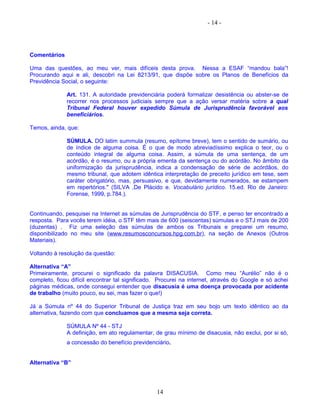 - 14 -
Comentários
Uma das questões, ao meu ver, mais difíceis desta prova. Nessa a ESAF “mandou bala”!
Procurando aqui e ali, descobri na Lei 8213/91, que dispõe sobre os Planos de Benefícios da
Previdência Social, o seguinte:
Art. 131. A autoridade previdenciária poderá formalizar desistência ou abster-se de
recorrer nos processos judiciais sempre que a ação versar matéria sobre a qual
Tribunal Federal houver expedido Súmula de Jurisprudência favorável aos
beneficiários.
Temos, ainda, que:
SÚMULA. DO latim summula (resumo, epítome breve), tem o sentido de sumário, ou
de índice de alguma coisa. É o que de modo abreviadíssimo explica o teor, ou o
conteúdo integral de alguma coisa. Assim, a súmula de uma sentença, de um
acórdão, é o resumo, ou a própria ementa da sentença ou do acórdão. No âmbito da
uniformização da jurisprudência, indica a condensação de série de acórdãos, do
mesmo tribunal, que adotem idêntica interpretação de preceito jurídico em tese, sem
caráter obrigatório, mas, persuasivo, e que, devidamente numerados, se estampem
em repertórios." (SILVA ,De Plácido e. Vocabulário jurídico. 15.ed. Rio de Janeiro:
Forense, 1999, p.784.).
Continuando, pesquisei na Internet as súmulas de Jurisprudência do STF, e penso ter encontrado a
resposta. Para vocês terem idéia, o STF têm mais de 600 (seiscentas) súmulas e o STJ mais de 200
(duzentas) . Fiz uma seleção das súmulas de ambos os Tribunais e preparei um resumo,
disponibilizado no meu site (www.resumosconcursos.hpg.com.br), na seção de Anexos (Outros
Materiais).
Voltando à resolução da questão:
Alternativa “A”
Primeiramente, procurei o significado da palavra DISACUSIA. Como meu “Aurélio” não é o
completo, ficou difícil encontrar tal significado. Procurei na internet, através do Google e só achei
páginas médicas, onde consegui entender que disacusia é uma doença provocada por acidente
de trabalho (muito pouco, eu sei, mas fazer o que!)
Já a Súmula nº 44 do Superior Tribunal de Justiça traz em seu bojo um texto idêntico ao da
alternativa, fazendo com que concluamos que a mesma seja correta.
SÚMULA Nº 44 - STJ
A definição, em ato regulamentar, de grau mínimo de disacusia, não exclui, por si só,
a concessão do benefício previdenciário.
Alternativa “B”
14
 