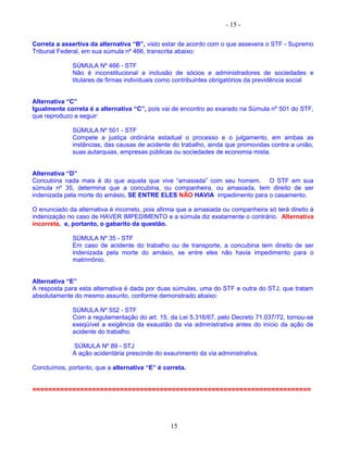 - 15 -
Correta a assertiva da alternativa “B”, visto estar de acordo com o que assevera o STF - Supremo
Tribunal Federal, em sua súmula nº 466, transcrita abaixo:
SÚMULA Nº 466 - STF
Não é inconstitucional a inclusão de sócios e administradores de sociedades e
titulares de firmas individuais como contribuintes obrigatórios da previdência social
Alternativa “C”
Igualmente correta é a alternativa “C”, pois vai de encontro ao exarado na Súmula nº 501 do STF,
que reproduzo a seguir:
SÚMULA Nº 501 - STF
Compete a justiça ordinária estadual o processo e o julgamento, em ambas as
instâncias, das causas de acidente do trabalho, ainda que promovidas contra a união,
suas autarquias, empresas públicas ou sociedades de economia mista.
Alternativa “D”
Concubina nada mais é do que aquela que vive “amasiada” com seu homem. O STF em sua
súmula nº 35, determina que a concubina, ou companheira, ou amasiada, tem direito de ser
indenizada pela morte do amásio, SE ENTRE ELES NÃO HAVIA impedimento para o casamento.
O enunciado da alternativa é incorreto, pois afirma que a amasiada ou companheira só terá direito à
indenização no caso de HAVER IMPEDIMENTO e a súmula diz exatamente o contrário. Alternativa
incorreta, e, portanto, o gabarito da questão.
SÚMULA Nº 35 - STF
Em caso de acidente do trabalho ou de transporte, a concubina tem direito de ser
indenizada pela morte do amásio, se entre eles não havia impedimento para o
matrimônio.
Alternativa “E”
A resposta para esta alternativa é dada por duas súmulas, uma do STF e outra do STJ, que tratam
absolutamente do mesmo assunto, conforme demonstrado abaixo:
SÚMULA Nº 552 - STF
Com a regulamentação do art. 15, da Lei 5.316/67, pelo Decreto 71.037/72, tornou-se
exeqüível a exigência da exaustão da via administrativa antes do início da ação de
acidente do trabalho.
SÚMULA Nº 89 - STJ
A ação acidentária prescinde do exaurimento da via administrativa.
Concluímos, portanto, que a alternativa “E” é correta.
======================================================================
15
 