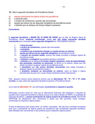 - 16 -
12- Não é segurado facultativo da Previdência Social:
a) pessoa participante de regime próprio de previdência.
b) a dona-de-casa.
c) o síndico de condomínio, quando não remunerado.
d) aquele que deixou de ser segurado obrigatório da previdência social.
e) o bolsista que se dedique em tempo integral a pesquisa.
Comentários
É segurado facultativo o MAIOR DE 16 ANOS DE IDADE que se filiar ao Regime Geral de
Previdência Social, mediante contribuição, desde que não esteja exercendo atividade
remunerada que o enquadre como segurado obrigatório da PREVIDÊNCIA SOCIAL.
I - a dona-de-casa;
II - o síndico de condomínio, quando não remunerado;
III - o estudante;
IV - o brasileiro que acompanha cônjuge que presta serviço no exterior;
V - aquele que deixou de ser segurado obrigatório da previdência social;
VI - o membro de conselho tutelar, quando não esteja vinculado a qualquer regime de
previdência social;
VII - o bolsista e o estagiário que prestam serviços a empresa;
VIII - o bolsista que se dedique em tempo integral a pesquisa, curso de especialização,
pós graduação, mestrado ou doutorado, no Brasil ou no exterior, desde que não
esteja vinculado a qualquer regime de previdência social;
IX - o presidiário que não exerce atividade remunerada nem esteja vinculado a
qualquer regime de previdência social; e
X - o brasileiro residente ou domiciliado no exterior, salvo se filiado a regime
previdenciário de país com o qual o Brasil mantenha acordo internacional.
Pelo pequeno resumo acima podemos concluir que as alternativas “B”, “C”, “D” e “E” estão
corretas, ou seja, todos são segurados facultativos perante a Previdência Social.
Já no caso da alternativa “A”, por eliminação, encontramos a resposta à questão.
Eliminação, primeiro tendo em vista que as alternativas anteriores não satisfazem o requisito da
questão (não é segurado facultativo) e depois porque a Lei veda a filiação ao RGPS, na qualidade de
segurado facultativo, a pessoa participante de regime próprio de previdência social, SALVO NA
HIPÓTESE de afastamento sem vencimento e desde que não permitida, nesta condição,
contribuição ao respectivo regime próprio.
O texto da alternativa está “quase certo”, ou melhor, incompleto. Ele não traz a condição necessária
para que o participante de regime próprio de previdência seja considerado segurado facultativo:
estar afastado sem vencimentos e não contribuir para o respectivo regime próprio.
16
 