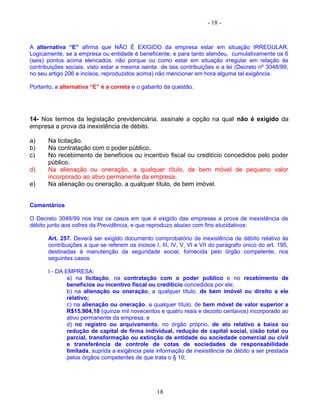 - 18 -
A alternativa “E” afirma que NÃO É EXIGIDO da empresa estar em situação IRREGULAR.
Logicamente, se a empresa ou entidade é beneficente, e para tanto atendeu, cumulativamente os 6
(seis) pontos acima elencados, não porque ou como estar em situação irregular em relação às
contribuições sociais, visto estar a mesma isenta de tais contribuições e a lei (Decreto nº 3048/99,
no seu artigo 206 e incisos, reproduzidos acima) não mencionar em hora alguma tal exigência.
Portanto, a alternativa “E” é a correta e o gabarito da questão.
14- Nos termos da legislação previdenciária, assinale a opção na qual não é exigido da
empresa a prova da inexistência de débito.
a) Na licitação.
b) Na contratação com o poder público.
c) No recebimento de benefícios ou incentivo fiscal ou creditício concedidos pelo poder
público.
d) Na alienação ou oneração, a qualquer título, de bem móvel de pequeno valor
incorporado ao ativo permanente da empresa.
e) Na alienação ou oneração, a qualquer título, de bem imóvel.
Comentários
O Decreto 3048/99 nos traz os casos em que é exigido das empresas a prova de inexistência de
débito junto aos cofres da Previdência, e que reproduzo abaixo com fins elucidativos:
Art. 257. Deverá ser exigido documento comprobatório de inexistência de débito relativo às
contribuições a que se referem os incisos I, III, IV, V, VI e VII do parágrafo único do art. 195,
destinadas à manutenção da seguridade social, fornecida pelo órgão competente, nos
seguintes casos:
I - DA EMPRESA:
a) na licitação, na contratação com o poder público e no recebimento de
benefícios ou incentivo fiscal ou creditício concedidos por ele;
b) na alienação ou oneração, a qualquer título, de bem imóvel ou direito a ele
relativo;
c) na alienação ou oneração, a qualquer título, de bem móvel de valor superior a
R$15.904,18 (quinze mil novecentos e quatro reais e dezoito centavos) incorporado ao
ativo permanente da empresa; e
d) no registro ou arquivamento, no órgão próprio, de ato relativo a baixa ou
redução de capital de firma individual, redução de capital social, cisão total ou
parcial, transformação ou extinção de entidade ou sociedade comercial ou civil
e transferência de controle de cotas de sociedades de responsabilidade
limitada, suprida a exigência pela informação de inexistência de débito a ser prestada
pelos órgãos competentes de que trata o § 10;
18
 