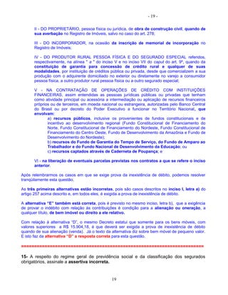 - 19 -
II - DO PROPRIETÁRIO, pessoa física ou jurídica, de obra de construção civil, quando de
sua averbação no Registro de Imóveis, salvo no caso do art. 278;
III - DO INCORPORADOR, na ocasião da inscrição de memorial de incorporação no
Registro de Imóveis;
IV - DO PRODUTOR RURAL PESSOA FÍSICA E DO SEGURADO ESPECIAL referidos,
respectivamente, na alínea " a " do inciso V e no inciso VII do caput do art. 9º, quando da
constituição de garantia para concessão de crédito rural e qualquer de suas
modalidades, por instituição de créditos pública ou privada, desde que comercializem a sua
produção com o adquirente domiciliado no exterior ou diretamente no varejo a consumidor
pessoa física, a outro produtor rural pessoa física ou a outro segurado especial;
V - NA CONTRATAÇÃO DE OPERAÇÕES DE CRÉDITO COM INSTITUIÇÕES
FINANCEIRAS, assim entendidas as pessoas jurídicas públicas ou privadas que tenham
como atividade principal ou acessória a intermediação ou aplicação de recursos financeiros
próprios ou de terceiros, em moeda nacional ou estrangeira, autorizadas pelo Banco Central
do Brasil ou por decreto do Poder Executivo a funcionar no Território Nacional, que
envolvam:
a) recursos públicos, inclusive os provenientes de fundos constitucionais e de
incentivo ao desenvolvimento regional (Fundo Constitucional de Financiamento do
Norte, Fundo Constitucional de Financiamento do Nordeste, Fundo Constitucional de
Financiamento do Centro Oeste, Fundo de Desenvolvimento da Amazônia e Fundo de
Desenvolvimento do Nordeste);
b) recursos do Fundo de Garantia do Tempo de Serviço, do Fundo de Amparo ao
Trabalhador e do Fundo Nacional de Desenvolvimento da Educação; ou
c) recursos captados através de Caderneta de Poupança; e
VI - na liberação de eventuais parcelas previstas nos contratos a que se refere o inciso
anterior.
Após relembrarmos os casos em que se exige prova da inexistência de débito, podemos resolver
tranqüilamente esta questão.
As três primeiras alternativas estão incorretas, pois são casos descritos no inciso I, letra a) do
artigo 257 acima descrito e, em todos eles, é exigida a prova de inexistência de débito.
A alternativa “E” também está correta, pois é previsto no mesmo inciso, letra b), que a exigência
de provar o indébito com relação às contribuições é condição para a alienação ou oneração, a
qualquer título, de bem imóvel ou direito a ele relativo.
Com relação à alternativa “D”, o mesmo Decreto estatui que somente para os bens móveis, com
valores superiores a R$ 15.904,18, é que deverá ser exigida a prova de inexistência de débito
quando de sua alienação (venda). Já o texto da alternativa diz sobre bem móvel de pequeno valor.
E isto faz da alternativa “D” a resposta correta para esta questão.
======================================================================
15- A respeito do regime geral de previdência social e da classificação dos segurados
obrigatórios, assinale a assertiva incorreta.
19
 