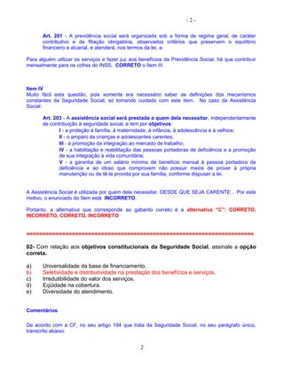 - 2 -
Art. 201 - A previdência social será organizada sob a forma de regime geral, de caráter
contributivo e de filiação obrigatória, observados critérios que preservem o equilíbrio
financeiro e atuarial, e atenderá, nos termos da lei, a:
Para alguém utilizar os serviços e fazer juz aos benefícios da Previdência Social, há que contribuir
mensalmente para os cofres do INSS. CORRETO o Item III.
Item IV
Muito fácil esta questão, pois somente era necessário saber as definições dos mecanismos
constantes da Seguridade Social, só tomando cuidado com este item. No caso da Assistência
Social:
Art. 203 - A assistência social será prestada a quem dela necessitar, independentemente
de contribuição à seguridade social, e tem por objetivos:
I - a proteção à família, à maternidade, à infância, à adolescência e à velhice;
II - o amparo às crianças e adolescentes carentes;
III - a promoção da integração ao mercado de trabalho;
IV - a habilitação e reabilitação das pessoas portadoras de deficiência e a promoção
de sua integração à vida comunitária;
V - a garantia de um salário mínimo de benefício mensal à pessoa portadora de
deficiência e ao idoso que comprovem não possuir meios de prover à própria
manutenção ou de tê-la provida por sua família, conforme dispuser a lei.
A Assistência Social é utilizada por quem dela necessitar, DESDE QUE SEJA CARENTE . Por este
motivo, o enunciado do Item está INCORRETO.
Portanto, a alternativa que corresponde ao gabarito correto é a alternativa “C”: CORRETO,
INCORRETO, CORRETO, INCORRETO
======================================================================
02- Com relação aos objetivos constitucionais da Seguridade Social, assinale a opção
correta.
a) Universalidade da base de financiamento.
b) Seletividade e distributividade na prestação dos benefícios e serviços.
c) Irredutibilidade do valor dos serviços.
d) Eqüidade na cobertura.
e) Diversidade do atendimento.
Comentários
De acordo com a CF, no seu artigo 194 que trata da Seguridade Social, no seu parágrafo único,
transcrito abaixo:
2
 