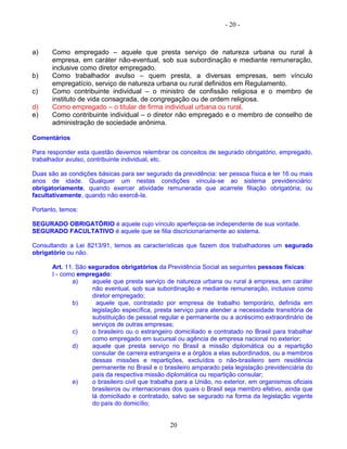 - 20 -
a) Como empregado – aquele que presta serviço de natureza urbana ou rural à
empresa, em caráter não-eventual, sob sua subordinação e mediante remuneração,
inclusive como diretor empregado.
b) Como trabalhador avulso – quem presta, a diversas empresas, sem vínculo
empregatício, serviço de natureza urbana ou rural definidos em Regulamento.
c) Como contribuinte individual – o ministro de confissão religiosa e o membro de
instituto de vida consagrada, de congregação ou de ordem religiosa.
d) Como empregado – o titular de firma individual urbana ou rural.
e) Como contribuinte individual – o diretor não empregado e o membro de conselho de
administração de sociedade anônima.
Comentários
Para responder esta questão devemos relembrar os conceitos de segurado obrigatório, empregado,
trabalhador avulso, contribuinte individual, etc.
Duas são as condições básicas para ser segurado da previdência: ser pessoa física e ter 16 ou mais
anos de idade. Qualquer um nestas condições vincula-se ao sistema previdenciário:
obrigatoriamente, quando exercer atividade remunerada que acarrete filiação obrigatória; ou
facultativamente, quando não exercê-la.
Portanto, temos:
SEGURADO OBRIGATÓRIO é aquele cujo vínculo aperfeiçoa-se independente de sua vontade.
SEGURADO FACULTATIVO é aquele que se filia discricionariamente ao sistema.
Consultando a Lei 8213/91, temos as características que fazem dos trabalhadores um segurado
obrigatório ou não.
Art. 11. São segurados obrigatórios da Previdência Social as seguintes pessoas físicas:
I - como empregado:
a) aquele que presta serviço de natureza urbana ou rural à empresa, em caráter
não eventual, sob sua subordinação e mediante remuneração, inclusive como
diretor empregado;
b) aquele que, contratado por empresa de trabalho temporário, definida em
legislação específica, presta serviço para atender a necessidade transitória de
substituição de pessoal regular e permanente ou a acréscimo extraordinário de
serviços de outras empresas;
c) o brasileiro ou o estrangeiro domiciliado e contratado no Brasil para trabalhar
como empregado em sucursal ou agência de empresa nacional no exterior;
d) aquele que presta serviço no Brasil a missão diplomática ou a repartição
consular de carreira estrangeira e a órgãos a elas subordinados, ou a membros
dessas missões e repartições, excluídos o não-brasileiro sem residência
permanente no Brasil e o brasileiro amparado pela legislação previdenciária do
país da respectiva missão diplomática ou repartição consular;
e) o brasileiro civil que trabalha para a União, no exterior, em organismos oficiais
brasileiros ou internacionais dos quais o Brasil seja membro efetivo, ainda que
lá domiciliado e contratado, salvo se segurado na forma da legislação vigente
do país do domicílio;
20
 