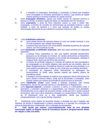 - 21 -
f) o brasileiro ou estrangeiro domiciliado e contratado no Brasil para trabalhar
como empregado em empresa domiciliada no exterior, cuja maioria do capital
votante pertença a empresa brasileira de capital nacional;
II - como empregado doméstico: aquele que presta serviço de natureza contínua a
pessoa ou família, no âmbito residencial desta, em atividades sem fins lucrativos;
III - como empresário: o titular de firma individual urbana ou rural, o diretor não-
empregado, o membro de conselho de administração de sociedade anônima, o sócio
solidário, o sócio de indústria e o sócio que participe da gestão ou receba
remuneração decorrente de seu trabalho em empresa urbana ou rural;
IV - como trabalhador autônomo:
a) quem presta serviço de natureza urbana ou rural, em caráter eventual, a uma
ou mais empresas, sem relação de emprego;
b) a pessoa física que exerce, por conta própria, atividade econômica de natureza
urbana, com fins lucrativos ou não;
V - como equiparado a trabalhador autônomo, além dos casos previstos em legislação
específica:
a) a pessoa física, proprietária ou não, que explora atividade agropecuária,
pesqueira ou de extração de minerais, em caráter permanente ou temporária,
diretamente ou através de prepostos e com auxílio de empregados, utilizados a
qualquer título, ainda que de forma não contínua;
b) o ministro de confissão religiosa e o membro de instituto de vida consagrada e
de congregação ou de ordem religiosa, este quando por ela mantido, salvo se
filiado obrigatoriamente à Previdência Social em razão de outra atividade, ou a
outro sistema previdenciário, militar ou civil, ainda que na condição de inativo;
c) o empregado de organismo oficial internacional ou estrangeiro em
funcionamento no brasil, salvo quando coberto por sistema próprio de
previdência social;
d) o brasileiro civil que trabalha no exterior para organismo oficial internacional do
qual o Brasil é membro efetivo, ainda que lá domiciliado e contratado, salvo
quando coberto por sistema de previdência social do país do domicílio;
VI - como trabalhador avulso: quem presta a diversas empresas, sem vínculo
empregatício, serviço de natureza urbana ou rural definidos no Regulamento;
VII - como segurado especial: o produtor, o parceiro, o meeiro, e o arrendatário rurais, o
garimpeiro, o pescador artesanal e o assemelhado, que exerçam suas atividades,
individualmente ou em regime de economia familiar, ainda que com o auxílio eventual
de terceiros, bem como seus respectivos cônjuges ou companheiros e filhos maiores
de 16 (dezesseis) anos ou a eles equiparados, desde que trabalhem,
comprovadamente, com o grupo familiar respectivo.
1º. Entende-se como regime de economia familiar a atividade em que o trabalho dos
membros da família é indispensável à própria subsistência e é exercido em condições de
mútua de dependência e colaboração, sem a utilização de empregados.
2º. Todo aquele que exercer, concomitantemente, mais de uma atividade
remunerada sujeita ao Regime Geral de Previdência Social é obrigatoriamente filiado
em relação a cada uma delas.
21
 