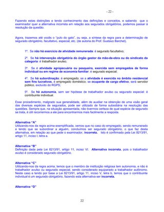 - 22 -
Fazendo estas distinções e tendo conhecimento das definições e conceitos, e sabendo que o
examinador quer a alternativa incorreta em relação aos segurados obrigatórios, podemos passar à
resolução da questão.
Agora, trazemos até vocês o “pulo do gato”, ou seja, a síntese da regra para a determinação de
segurado obrigatório, facultativo, especial, etc. (de autoria do Prof. Gustavo Barchet).
1º. Se não há exercício de atividade remunerada: é segurado facultativo;
2º. Se há intervenção obrigatória do órgão gestor da mão-de-obra ou do sindicato da
categoria: é trabalhador avulso;
3º. Se é atividade agropecuária ou pesqueira, exercida sem empregados de forma
individual ou em regime de economia familiar: é segurado especial;
4º. Se há subordinação: é empregado; se a atividade é exercida no âmbito residencial
sem fins lucrativos, é empregado doméstico; se ocupante de cargo efetivo, será servidor
público, excluído do RGPS;
5º. Se há autonomia, sem ser hipótese de trabalhador avulso ou segurado especial: é
contribuinte individual.
Esse procedimento, malgrado sua generalidade, além de auxiliar na obtenção de uma visão geral
das diversas espécies de segurados, pode ser utilizado de forma subsidiária na resolução das
questões. Sempre que, na situação apresentada, não tivermos certeza de qual espécie de segurado
se trata, é útil recorrermos a ele para encontrarmos mais facilmente a resposta.
Alternativa “A”
Utilizando-nos da regra acima exemplificada, vemos que no caso do empregado, sendo remunerado
e tendo que se subordinar a alguém, concluímos ser segurado obrigatório, o que faz desta
alternativa, em relação ao que pede o examinador, incorreta. Isto é confirmado pela Lei 8213/91,
artigo 11, inciso I, letra a.
Alternativa “B”
Definição dada pela Lei 8213/91, artigo 11, inciso VI. Alternativa incorreta, pois o trabalhador
avulso é considerado segurado obrigatório.
Alternativa “C”
Utilizando-nos da regra acima, temos que o membro de instituição religiosa tem autonomia, e não é
trabalhador avulso ou segurado especial, sendo considerado equiparado a trabalhador autônomo.
Neste caso e tendo por base a Lei 8213/91, artigo 11, inciso V, letra b, temos que o contribuinte
individual é um segurado obrigatório, fazendo esta alternativa ser incorreta.
Alternativa “D”
22
 