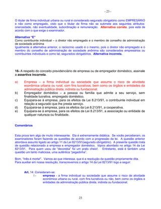 - 23 -
O titular de firma individual urbana ou rural é considerado segurado obrigatório como EMPRESÁRIO
e não como empregado, visto que o titular de firma não se submete aos seguintes atributos:
onerosidade, não eventualidade, subordinação e remuneração. Alternativa correta, pois está de
acordo com o que exige o examinador.
Alternativa “E”
Como contribuinte individual – o diretor não empregado e o membro de conselho de administração
de sociedade anônima
Igualmente à alternativa anterior, o raciocínio usado é o mesmo, pois o diretor não empregado e o
membro do conselho de administração de sociedade anônima são considerados empresários ou
contribuintes individuais e como tal, segurados obrigatórios. Alternativa incorreta.
16- A respeito do conceito previdenciário de empresa ou de empregador doméstico, assinale
a assertiva incorreta.
a) Empresa – a firma individual ou sociedade que assume o risco de atividade
econômica urbana ou rural, com fins lucrativos, bem como os órgãos e entidades da
administração pública direta, indireta ou fundacional.
b) Empregador doméstico – a pessoa ou família que admite a seu serviço, sem
finalidade lucrativa, empregado doméstico.
c) Equipara-se à empresa, para os efeitos da Lei 8.213/91, o contribuinte individual em
relação a segurado que lhe presta serviço.
d) Equipara-se à empresa, para os efeitos da Lei 8.213/91, a cooperativa.
e) Equipara-se à empresa, para os efeitos da Lei 8.213/91, a associação ou entidade de
qualquer natureza ou finalidade.
Comentários
Esta prova tem algo de muito interessante. Ela é extremamente didática. Se vocês perceberam, os
examinadores foram fazendo as questões de acordo com a progressão da lei. A questão anterior
abordava assunto ligado ao artigo 11 da Lei 8213/91(segurado obrigatório). A presente questão trata
de questão relacionado a empresa e empregador doméstico, tópico abordado no artigo 14 da Lei
8213/91. Para quem usou de “decoreba” foi um prato cheio!. Entretanto, está é também uma
questão um tanto maliciosa, uma autêntica “pegadinha”.
Bom, “Inês é morta!”. Vamos ao que interessa, que é a resolução da questão propriamente dita.
Para auxiliar em nossa resolução, transcrevemos o artigo 14 da Lei 8213/91 logo a seguir:
Art. 14. Consideram-se:
I - empresa - a firma individual ou sociedade que assume o risco de atividade
econômica urbana ou rural, com fins lucrativos ou não, bem como os órgãos e
entidades da administração pública direta, indireta ou fundacional;
23
 