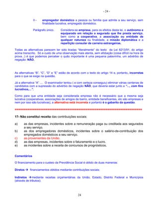 - 24 -
II - empregador doméstico a pessoa ou família que admite a seu serviço, sem
finalidade lucrativa, empregado doméstico.
Parágrafo único. Considera-se empresa, para os efeitos desta lei, o autônomo e
equiparado em relação a segurado que lhe presta serviço,
bem como a cooperativa, a associação ou entidade de
qualquer natureza ou finalidade, a missão diplomática e a
repartição consular de carreira estrangeiras.
Todas as alternativas parecem ter sido tiradas “literalmente” do texto da Lei 8213/91, do artigo
acima transcrito. Só a custo de uma observação mais atenta, sem afobação (coisa difícil na hora da
prova...) é que podemos perceber o quão importante é uma pequena palavrinha, um advérbio de
negação: NÃO.
As alternativas “B”, “C”, “D” e “E” estão de acordo com o texto do artigo 14 e, portanto, incorretas
para o que se exige na questão.
Já a alternativa “A” .... O examinador tentou ( e com certeza conseguiu) eliminar várias centenas de
candidatos com a supressão do advérbio de negação NÃO, que deveria estar junto a “..., com fins
lucrativos,...”.
Como para que uma entidade seja considerada empresa não é necessário que a mesma seja
lucrativa (cooperativas, associações de amigos de bairro, entidade beneficentes, etc são empresas e
nem por isso são lucrativas), a alternativa está incorreta e portanto é o gabarito da questão.
======================================================================
17- Não constitui receita das contribuições sociais:
a) as das empresas, incidentes sobre a remuneração paga ou creditada aos segurados
a seu serviço.
b) as dos empregadores domésticos, incidentes sobre o salário-de-contribuição dos
empregados domésticos a seu serviço.
c) as provenientes da União.
d) as das empresas, incidentes sobre o faturamento e o lucro.
e) as incidentes sobre a receita de concursos de prognósticos.
Comentários
O financiamento para o custeio da Previdência Social é obtido de duas maneiras:
Diretos  financiamentos obtidos mediante contribuições sociais;
Indiretos mediante receitas orçamentárias da União, Estado, Distrito Federal e Municípios
(através de tributos);
24
 