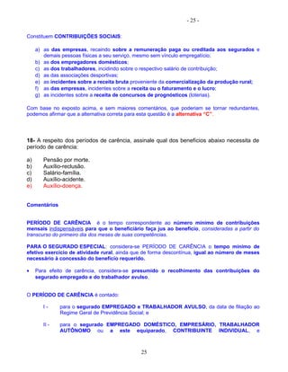 - 25 -
Constituem CONTRIBUIÇÕES SOCIAIS:
a) as das empresas, recaindo sobre a remuneração paga ou creditada aos segurados e
demais pessoas físicas a seu serviço, mesmo sem vínculo empregatício;
b) as dos empregadores domésticos;
c) as dos trabalhadores, incidindo sobre o respectivo salário de contribuição;
d) as das associações desportivas;
e) as incidentes sobre a receita bruta proveniente da comercialização da produção rural;
f) as das empresas, incidentes sobre a receita ou o faturamento e o lucro;
g) as incidentes sobre a receita de concursos de prognósticos (loterias).
Com base no exposto acima, e sem maiores comentários, que poderiam se tornar redundantes,
podemos afirmar que a alternativa correta para esta questão é a alternativa “C”.
18- A respeito dos períodos de carência, assinale qual dos benefícios abaixo necessita de
período de carência:
a) Pensão por morte.
b) Auxílio-reclusão.
c) Salário-família.
d) Auxílio-acidente.
e) Auxílio-doença.
Comentários
PERÍODO DE CARÊNCIA é o tempo correspondente ao número mínimo de contribuições
mensais indispensáveis para que o beneficiário faça jus ao benefício, consideradas a partir do
transcurso do primeiro dia dos meses de suas competências.
PARA O SEGURADO ESPECIAL: considera-se PERÍODO DE CARÊNCIA o tempo mínimo de
efetivo exercício de atividade rural, ainda que de forma descontínua, igual ao número de meses
necessário à concessão do benefício requerido.
• Para efeito de carência, considera-se presumido o recolhimento das contribuições do
segurado empregado e do trabalhador avulso.
O PERÍODO DE CARÊNCIA é contado:
I - para o segurado EMPREGADO e TRABALHADOR AVULSO, da data de filiação ao
Regime Geral de Previdência Social; e
II - para o segurado EMPREGADO DOMÉSTICO, EMPRESÁRIO, TRABALHADOR
AUTÔNOMO ou a este equiparado, CONTRIBUINTE INDIVIDUAL, e
25
 