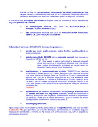 - 26 -
FACULTATIVO, da data do efetivo recolhimento da primeira contribuição sem
atraso, não sendo consideradas para esse fim as contribuições recolhidas com atraso
referentes a competências anteriores, observado, quanto ao segurado facultativo,
A concessão das prestações pecuniárias do Regime Geral de Previdência Social, depende dos
seguintes períodos de carência:
I - 12 contribuições mensais, nos casos de AUXÍLIO-DOENÇA e
APOSENTADORIA POR INVALIDEZ;
Il – 180 contribuições mensais, nos casos de APOSENTADORIA POR IDADE,
TEMPO DE CONTRIBUIÇÃO e ESPECIAL.
Independe de carência a CONCESSÃO das seguintes prestações:
I - pensão por morte, auxílio-reclusão, salário-família e auxílio-acidente de
qualquer natureza;
II - salário-maternidade, EXCETO para a segurada especial, que observará o
disposto no § 2º do art. 93;
§ 2º Será devido o salário-maternidade à segurada especial,
desde que comprove o exercício de atividade rural nos últimos
doze meses imediatamente anteriores ao requerimento do
benefício, mesmo que de forma descontinua.
III - auxílio-doença e aposentadoria por invalidez SOMENTE nos casos de
acidente de qualquer natureza ou causa, bem como nos casos de segurado
que, após filiar-se ao Regime Geral de Previdência Social for acometido de
alguma das doenças e afecções especificadas em lista elaborada pelos
Ministérios da Saúde e do Trabalho e da Previdência Social a cada três anos,
de acordo com os critérios de estigma, deformação, mutilação, deficiência, ou
outro fator que lhe confira especificidade e gravidade que mereçam tratamento
particularizado;
(exceção)
IV - aposentadoria por idade ou por invalidez, auxílio-doença, auxílio-reclusão
ou pensão por morte aos segurados especiais, desde que comprovem o
exercício de atividade rural no período imediatamente anterior ao requerimento
do benefício, ainda que de forma descontínua, igual ao número de meses
correspondente à carência do benefício requerido; e
V - reabilitação profissional.
Após este pequeno resumo sobre Carência, concluímos que a resposta correta para esta questão é
a alternativa “E”, pois para fazer juz ao auxílio-doença ou aposentadoria por invalidez o segurado
necessita ter contribuído no mínimo por 12 meses com a Previdência Social, salvo o disposto na
exceção acima descrita.
26
 
