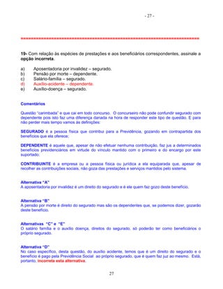 - 27 -
======================================================================
19- Com relação às espécies de prestações e aos beneficiários correspondentes, assinale a
opção incorreta.
a) Aposentadoria por invalidez – segurado.
b) Pensão por morte – dependente.
c) Salário-família – segurado.
d) Auxílio-acidente – dependente.
e) Auxílio-doença – segurado.
Comentários
Questão “carimbada” e que cai em todo concurso. O concurseiro não pode confundir segurado com
dependente pois isto faz uma diferença danada na hora de responder este tipo de questão. E para
não perder mais tempo vamos às definições:
SEGURADO é a pessoa física que contribui para a Previdência, gozando em contrapartida dos
benefícios que ela oferece;
DEPENDENTE é aquele que, apesar de não efetuar nenhuma contribuição, faz jus a determinados
benefícios previdenciários em virtude do vínculo mantido com o primeiro e do encargo por este
suportado;
CONTRIBUINTE é a empresa ou a pessoa física ou jurídica a ela equiparada que, apesar de
recolher as contribuições sociais, não goza das prestações e serviços mantidos pelo sistema.
Alternativa “A”
A aposentadoria por invalidez é um direito do segurado e é ele quem faz gozo deste benefício.
Alternativa “B”
A pensão por morte é direito do segurado mas são os dependentes que, se podemos dizer, gozarão
deste benefício.
Alternativas “C” e “E”
O salário família e o auxílio doença, direitos do segurado, só poderão ter como beneficiários o
próprio segurado.
Alternativa “D”
No caso específico, desta questão, do auxílio acidente, temos que é um direito do segurado e o
benefício é pago pela Previdência Social ao próprio segurado, que é quem faz juz ao mesmo. Está,
portanto, incorreta esta alternativa.
27
 
