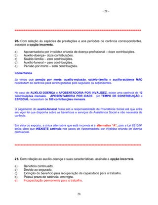 - 28 -
======================================================================
20- Com relação às espécies de prestações e aos períodos de carência correspondentes,
assinale a opção incorreta.
a) Aposentadoria por invalidez oriunda de doença profissional – doze contribuições.
b) Auxílio-doença– doze contribuições.
c) Salário-família – zero contribuições.
d) Auxílio-funeral – zero contribuições.
e) Pensão por morte – zero contribuições.
Comentários
Já vimos que pensão por morte, auxílio-reclusão, salário-família e auxílio-acidente NÃO
necessitam de carência para serem gozadas pelo segurado ou dependentes.
No caso de AUXÍLIO-DOENÇA e APOSENTADORIA POR INVALIDEZ, existe uma carência de 12
contribuições mensais. APOSENTADORIA POR IDADE, por TEMPO DE CONTRIBUIÇÃO e
ESPECIAL necessitam de 180 contribuições mensais.
O pagamento do auxílio-funeral ficará sob a responsabilidade da Previdência Social até que entre
em vigor lei que disponha sobre os benefícios e serviços da Assistência Social e não necessita de
carência.
Em vista do exposto, a única alternativa que está incorreta é a alternativa “A”, pois a Lei 8213/91
deixa claro que INEXISTE carência nos casos de Aposentadoria por invalidez oriunda de doença
profissional.
====================================================================================
21- Com relação ao auxílio-doença e suas características, assinale a opção incorreta.
a) Benefício continuado.
b) Devido ao segurado.
c) Extinção do benefício pela recuperação da capacidade para o trabalho.
d) Possui prazo de carência, em regra.
e) Incapacitação permanente para o trabalho.
28
 