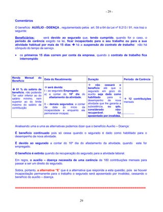 - 29 -
Comentários
O benefício AUXÍLIO - DOENÇA , regulamentado pelos art. 59 a 64 da Lei nº 8.213 / 91, nos traz o
seguinte:
Beneficiários: será devido ao segurado que, tendo cumprido, quando for o caso, o
período de carência exigido na lei, ficar incapacitado para o seu trabalho ou para a sua
atividade habitual por mais de 15 dias  há a suspensão do contrato de trabalho: não há
cômputo do tempo de serviço.
• os primeiros 15 dias correm por conta da empresa, quando o contrato de trabalho fica
interrompido
Renda Mensal do
Benefício
Data do Recebimento Duração Período de Carência
 91 % do salário de
benefício, não podendo
Ter valor inferior ao do
salário mínimo, nem
superior ao do limite
máximo do salário de
contribuição
 será devida:
I – ao segurado Empregado:
a) a contar do 16º dia do
afastamento da atividade;
II – demais segurados: a contar
da data do início da
incapacidade e enquanto ele
permanecer incapaz.
 não cessará o
benefício até que o
segurado em gozo do
auxílio seja dado como
habilitado para o
desempenho de nova
atividade que lhe garanta a
subsistência, ou qdo.
considerado não-
recuperável, for
aposentado por invalidez.
 12 contribuições
mensais
Analisando uma a uma as alternativas podemos dizer que o benefício Auxílio – Doença:
É benefício continuado pois só cessa quando o segurado é dado como habilitado para o
desempenho de nova atividade.
É devido ao segurado a contar do 16º dia do afastamento da atividade, quando este for
empregado.
O benefício é extinto quando da recuperação do segurado para a atividade laboral.
Em regra, o auxílio – doença necessita de uma carência de 180 contribuições mensais para
passar a ser um direito do segurado.
Sobra, portanto, a alternativa “E” que é a alternativa que responde a esta questão, pois se houver
incapacitação permanente para o trabalho o segurado será aposentado por invalidez, cessando o
benefício do auxílio – doença.
======================================================================
29
 