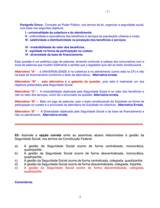 - 3 -
Parágrafo Único- Compete ao Poder Público, nos termos da lei, organizar a seguridade social,
com base nos seguintes objetivos:
I - universalidade da cobertura e do atendimento;
II - uniformidade e equivalência dos benefícios e serviços às populações urbanas e rurais;
III - seletividade e distributividade na prestação dos benefícios e serviços;
IV - irredutibilidade do valor dos benefícios;
V - eqüidade na forma de participação no custeio;
VI - diversidade da base de financiamento;
Esta questão é um autêntico jogo de palavras, tentando confundir a cabeça dos concurseiros com a
troca de palavras que mudam totalmente o sentido que o legislador quis dar ao texto constitucional.
Alternativa “A” - a UNIVERSALIDADE é na cobertura e no atendimento (como está na CF) e não
na base de financiamento (conforme o texto da alternativa). Alternativa errada.
Alternativa “B” - esta alternativa é o gabarito da questão, pois este é realmente um dos
objetivos pretendidos pela Seguridade Social.
Alternativa “C” - A irredutibilidade objetivada pela Seguridade Social é no valor dos benefícios e
não no valor dos serviços, como diz o enunciado da questão. Alternativa errada.
Alternativa “D” - Mais um jogo de palavras, pois o texto constitucional diz Eqüidade na forma de
participação no custeio e o enunciado da alternativa diz Eqüidade na cobertura. Alternativa Errada.
Alternativa “E” - A Diversidade objetivada pela Seguridade Social e da base de financiamento e
não no atendimento. Alternativa errada.
======================================================================
03- Assinale a opção correta entre as assertivas abaixo relacionadas à gestão da
Seguridade Social, nos termos da Constituição Federal.
a) A gestão da Seguridade Social ocorre de forma centralizada, monocrática,
quadripartite.
b) A gestão da Seguridade Social ocorre de forma descentralizada, monocrática,
quadripartite.
c) A gestão da Seguridade Social ocorre de forma centralizada, colegiada, quadripartite.
d) A gestão da Seguridade Social ocorre de forma descentralizada, colegiada, tripartite.
e) A gestão da Seguridade Social ocorre de forma descentralizada, colegiada,
quadripartite.
Comentários
3
 