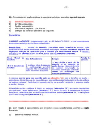 - 30 -
22- Com relação ao auxílio-acidente e suas características, assinale a opção incorreta.
a) Benefício instantâneo.
b) Devido ao segurado.
c) Caráter indenizatório.
d) Vinculado a seqüelas consolidadas.
e) Extinção do benefício pelo óbito do segurado.
Comentários
O AUXÍLIO – ACIDENTE é regulamentado pelo art. 86 da Lei nº 8.213 / 91, o qual resumidamente
transcrevemos abaixo, de uma forma mais didática.
Beneficiários: trata-se de benefício concedido como indenização quando, após
consolidação das lesões decorrentes de acidente de qualquer natureza, resultarem seqüelas que
impliquem redução da capacidade para o trabalho que habitualmente exercia. É DEVIDO
SOMENTE aos EMPREGADOS, aos AVULSOS e aos SEGURADOS ESPECIAIS.
Renda Mensal do
Benefício
Data do Recebimento Duração
Período de
Carência
 50 % do salário de
benefício.
 a data do início da cessação
do auxílio-doença, percebido
enquanto não consolidadas as
lesões decorrentes do acidente.
 será devido a partir do dia
seguinte ao da cessação do
auxílio-doença, independentemente
de qualquer remuneração ou
rendimento auferido pelo acidentado,
vedada sua acumulação com
qualquer aposentadoria
A resposta correta para esta questão está na alternativa “A”, pois o benefício do auxílio –
acidente não é instantâneo e sim concedido após a consolidação das lesões decorrentes de acidente
de qualquer natureza. Neste ínterim, enquanto não faz juz ao auxílio – acidente, o segurado recebe
o auxílio – doença.
O benefício auxílio – acidente é devido ao segurado (alternativa “B”), tem como característica
principal o seu caráter indenizatório (alternativa “C”), sendo vinculado à seqüelas que impliquem
redução da capacidade para o trabalho que habitualmente exercia (alternativa “D”) e extingue-se
com o óbito do segurado (alternativa “E”)
======================================================================
23- Com relação à aposentadoria por invalidez e suas características, assinale a opção
incorreta.
a) Benefício de renda mensal.
30
 