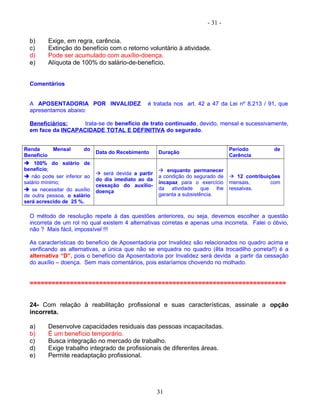 - 31 -
b) Exige, em regra, carência.
c) Extinção do benefício com o retorno voluntário à atividade.
d) Pode ser acumulado com auxílio-doença.
e) Alíquota de 100% do salário-de-benefício.
Comentários
A APOSENTADORIA POR INVALIDEZ é tratada nos art. 42 a 47 da Lei nº 8.213 / 91, que
apresentamos abaixo:
Beneficiários: trata-se de benefício de trato continuado, devido, mensal e sucessivamente,
em face da INCAPACIDADE TOTAL E DEFINITIVA do segurado.
Renda Mensal do
Benefício
Data do Recebimento Duração
Período de
Carência
 100% do salário de
benefício;
 não pode ser inferior ao
salário mínimo;
 se necessitar do auxílio
de outra pessoa, o salário
será acrescido de 25 %.
 será devida a partir
do dia imediato ao da
cessação do auxílio-
doença
 enquanto permanecer
a condição do segurado de
incapaz para o exercício
da atividade que lhe
garanta a subsistência.
 12 contribuições
mensais, com
ressalvas.
O método de resolução repete à das questões anteriores, ou seja, devemos escolher a questão
incorreta de um rol no qual existem 4 alternativas corretas e apenas uma incorreta. Falei o óbvio,
não ? Mais fácil, impossível !!!
As características do beneficio de Aposentadoria por Invalidez são relacionados no quadro acima e
verificando as alternativas, a única que não se enquadra no quadro (êta trocadilho porreta!!) é a
alternativa “D”, pois o benefício da Aposentadoria por Invalidez será devida a partir da cessação
do auxílio – doença. Sem mais comentários, pois estaríamos chovendo no molhado.
======================================================================
24- Com relação à reabilitação profissional e suas características, assinale a opção
incorreta.
a) Desenvolve capacidades residuais das pessoas incapacitadas.
b) É um benefício temporário.
c) Busca integração no mercado de trabalho.
d) Exige trabalho integrado de profissionais de diferentes áreas.
e) Permite readaptação profissional.
31
 