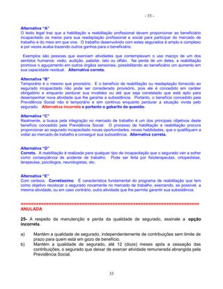 - 33 -
Alternativa “A”
O texto legal traz que a habilitação e reabilitação profissional devem proporcionar ao beneficiário
incapacitado os meios para sua readaptação profissional e social para participar do mercado de
trabalho e do meio em que vive. O trabalho desenvolvido com estes segurados é amplo e complexo
e por vezes acaba trazendo outros ganhos para o beneficiário.
Exemplos são pessoas que exerciam atividades que contemplavam o uso maciço de um dos
sentidos humanos: visão, audição, paladar, tato ou olfato. Na perda de um deles, a reabilitação
promove o aguçamento em outros órgãos sensoriais, possibilitando ao beneficiário um aumento em
sua capacidade residual. Alternativa correta.
Alternativa “B”
Temporário é o mesmo que provisório. E o benefício de reabilitação ou readaptação fornecido ao
segurado incapacitado não pode ser considerado provisório, pois ele é concedido em caráter
obrigatório e enquanto perdurar sua invalidez ou até que seja constatado que está apto para
desempenhar nova atividade que lhe garanta a subsistência. Portanto, o benefício concedido pela
Previdência Social não é temporário e sim contínuo enquanto perdurar a situação vivida pelo
segurado. Alternativa incorreta e portanto o gabarito da questão.
Alternativa “C”
Realmente, a busca pela integração no mercado de trabalho é um dos principais objetivos deste
benefício concedido pela Previdência Social. O processo de habilitação e reabilitação procura
proporcionar ao segurado incapacitado novas oportunidades, novas habilidades, que o qualifiquem a
voltar ao mercado de trabalho e conseguir sua subsistência. Alternativa correta.
Alternativa “D”
Correto. A reabilitação é realizada para qualquer tipo de incapacitação que o segurado vier a sofrer
como conseqüência de acidente de trabalho. Pode ser feita por fisioterapeutas, ortopedistas,
terapeutas, psicólogos, neurologistas, etc.
Alternativa “E”
Com certeza. Corretíssimo. É característica fundamental do programa de reabilitação que tem
como objetivo recolocar o segurado novamente no mercado de trabalho, exercendo, se possível, a
mesma atividade, ou em caso contrário, outra atividade que lhe permita garantir sua subsistência.
======================================================================
ANULADA
25- A respeito da manutenção e perda da qualidade de segurado, assinale a opção
incorreta.
a) Mantém a qualidade de segurado, independentemente de contribuições sem limite de
prazo para quem está em gozo de benefício.
b) Mantém a qualidade de segurado, até 12 (doze) meses após a cessação das
contribuições, o segurado que deixar de exercer atividade remunerada abrangida pela
Previdência Social.
33
 