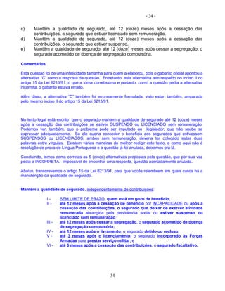 - 34 -
c) Mantém a qualidade de segurado, até 12 (doze) meses após a cessação das
contribuições, o segurado que estiver licenciado sem remuneração.
d) Mantém a qualidade de segurado, até 12 (doze) meses após a cessação das
contribuições, o segurado que estiver suspenso.
e) Mantém a qualidade de segurado, até 12 (doze) meses após cessar a segregação, o
segurado acometido de doença de segregação compulsória.
Comentários
Esta questão foi de uma infelicidade tamanha para quem a elaborou, pois o gabarito oficial apontou a
alternativa “C” como a resposta da questão. Entretanto, esta alternativa tem respaldo no inciso II do
artigo 15 da Lei 8213/91, o que a torna corretíssima e portanto, como a questão pedia a alternativa
incorreta, o gabarito estava errado.
Além disso, a alternativa “D” também foi erroneamente formulada, visto estar, também, amparada
pelo mesmo inciso II do artigo 15 da Lei 8213/91.
No texto legal está escrito que o segurado mantém a qualidade de segurado até 12 (doze) meses
após a cessação das contribuições se estiver SUSPENSO ou LICENCIADO sem remuneração.
Podemos ver, também, que o problema pode ser imputado ao legislador, que não soube se
expressar adequadamente. Se ele queria conceder o benefício aos segurados que estivessem
SUSPENSOS ou LICENCIADOS, ambos sem remuneração, deveria ter colocado estas duas
palavras entre vírgulas. Existem várias maneiras de melhor redigir este texto, e como aqui não é
resolução de prova de Língua Portuguesa e a questão já foi anulada, deixemos prá lá.
Concluindo, temos como corretas as 5 (cinco) alternativas propostas pela questão, que por sua vez
pedia a INCORRETA. Impossível de encontrar uma resposta, questão acertadamente anulada.
Abaixo, transcrevemos o artigo 15 da Lei 8213/91, para que vocês relembrem em quais casos há a
manutenção da qualidade de segurado.
Mantém a qualidade de segurado, independentemente de contribuições:
I - SEM LIMITE DE PRAZO, quem está em gozo de benefício;
II - até 12 meses após a cessação de benefício por INCAPACIDADE ou após a
cessação das contribuições, o segurado que deixar de exercer atividade
remunerada abrangida pela previdência social ou estiver suspenso ou
licenciado sem remuneração;
III - até 12 meses após cessar a segregação, o segurado acometido de doença
de segregação compulsória;
IV - até 12 meses após o livramento, o segurado detido ou recluso;
V - até 3 meses após o licenciamento, o segurado incorporado às Forças
Armadas para prestar serviço militar; e
VI - até 6 meses após a cessação das contribuições, o segurado facultativo.
34
 
