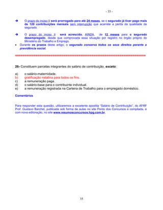 - 35 -
 O prazo do inciso II será prorrogado para até 24 meses, se o segurado já tiver pago mais
de 120 contribuições mensais sem interrupção que acarrete a perda da qualidade de
segurado.
 O prazo do inciso II será acrescido, AINDA, de 12 meses para o segurado
desempregado, desde que comprovada essa situação por registro no órgão próprio do
Ministério do Trabalho e Emprego.
• Durante os prazos deste artigo, o segurado conserva todos os seus direitos perante a
previdência social.
======================================================================
26- Constituem parcelas integrantes do salário de contribuição, exceto:
a) o salário-maternidade.
b) gratificação natalina para todos os fins.
c) a remuneração paga.
d) o salário-base para o contribuinte individual.
e) a remuneração registrada na Carteira de Trabalho para o empregado doméstico.
Comentários
Para responder esta questão, utilizaremos a excelente apostila “Salário de Contribuição”, do AFRF
Prof. Gustavo Barchet, publicada sob forma de aulas no site Ponto dos Concursos e compilada, e
com nova editoração, no site www.resumosconcursos.hpg.com.br.
35
 