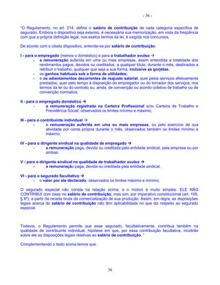 - 36 -
“O Regulamento, no art. 214, define o salário de contribuição de cada categoria específica de
segurado. Embora o dispositivo seja extenso, é necessária sua memorização, em vista da freqüência
com que a própria definição legal, nos exatos termos da lei, é exigida nos concursos.
De acordo com o citado dispositivo, entende-se por salário de contribuição:
I - para o empregado (menos o doméstico) e para o trabalhador avulso 
- a remuneração auferida em uma ou mais empresas, assim entendida a totalidade dos
rendimentos pagos, devidos ou creditados, a qualquer título, durante o mês, destinados a
retribuir o trabalho, qualquer que seja a sua forma, inclusive as gorjetas,
- os ganhos habituais sob a forma de utilidades;
- e os adiantamentos decorrentes de reajuste salarial, quer pelos serviços efetivamente
prestados, quer pelo tempo à disposição do empregador ou do tomador dos serviços, nos
termos da lei ou do contrato ou, ainda, de convenção ou acordo coletivo de trabalho ou de
convenção normativa;
II - para o empregado doméstico 
- a remuneração registrada na Carteira Profissional e/ou Carteira de Trabalho e
Previdência Social, observados os limites mínimo e máximo;
III - para o contribuinte individual 
- a remuneração auferida em uma ou mais empresas, ou pelo exercício de sua
atividade por conta própria durante o mês, observados também os limites mínimo e
máximo;
IV - para o dirigente sindical na qualidade de empregado 
- a remuneração paga, devida ou creditada pela entidade sindical, pela empresa ou por
ambas;
V - para o dirigente sindical na qualidade de trabalhador avulso 
- a remuneração paga, devida ou creditada pela entidade sindical;
VI - para o segurado facultativo 
- o valor por ele declarado, observados os limites máximo e mínimo.
O segurado especial não consta na relação acima, e o motivo é muito simples: ELE NÃO
CONTRIBUI com base no salário de contribuição, mas sim, por imperativo constitucional (art. 195,
§ 8º), a partir da receita bruta da comercialização de sua produção. Assim, em regra, as disposições
legais acerca do salário de contribuição não têm aplicabilidade no que diz respeito ao segurado
especial.
Todavia, o Regulamento permite que esse segurado, facultativamente, contribua também na
qualidade de contribuinte individual, hipótese em que, por essa contribuição facultativa, incidirão
sobre ele as disposições legais relativas ao salário de contribuição. “
Complementando o texto acima temos que:
36
 