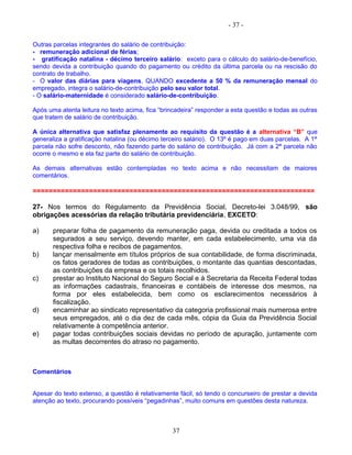 - 37 -
Outras parcelas integrantes do salário de contribuição:
- remuneração adicional de férias;
- gratificação natalina - décimo terceiro salário: exceto para o cálculo do salário-de-benefício,
sendo devida a contribuição quando do pagamento ou crédito da última parcela ou na rescisão do
contrato de trabalho.
- O valor das diárias para viagens, QUANDO excedente a 50 % da remuneração mensal do
empregado, integra o salário-de-contribuição pelo seu valor total.
- O salário-maternidade é considerado salário-de-contribuição.
Após uma atenta leitura no texto acima, fica “brincadeira” responder a esta questão e todas as outras
que tratem de salário de contribuição.
A única alternativa que satisfaz plenamente ao requisito da questão é a alternativa “B” que
generaliza a gratificação natalina (ou décimo terceiro salário). O 13º é pago em duas parcelas. A 1ª
parcela não sofre desconto, não fazendo parte do salário de contribuição. Já com a 2ª parcela não
ocorre o mesmo e ela faz parte do salário de contribuição.
As demais alternativas estão contempladas no texto acima e não necessitam de maiores
comentários.
======================================================================
27- Nos termos do Regulamento da Previdência Social, Decreto-lei 3.048/99, são
obrigações acessórias da relação tributária previdenciária, EXCETO:
a) preparar folha de pagamento da remuneração paga, devida ou creditada a todos os
segurados a seu serviço, devendo manter, em cada estabelecimento, uma via da
respectiva folha e recibos de pagamentos.
b) lançar mensalmente em títulos próprios de sua contabilidade, de forma discriminada,
os fatos geradores de todas as contribuições, o montante das quantias descontadas,
as contribuições da empresa e os totais recolhidos.
c) prestar ao Instituto Nacional do Seguro Social e à Secretaria da Receita Federal todas
as informações cadastrais, financeiras e contábeis de interesse dos mesmos, na
forma por eles estabelecida, bem como os esclarecimentos necessários à
fiscalização.
d) encaminhar ao sindicato representativo da categoria profissional mais numerosa entre
seus empregados, até o dia dez de cada mês, cópia da Guia da Previdência Social
relativamente à competência anterior.
e) pagar todas contribuições sociais devidas no período de apuração, juntamente com
as multas decorrentes do atraso no pagamento.
Comentários
Apesar do texto extenso, a questão é relativamente fácil, só tendo o concurseiro de prestar a devida
atenção ao texto, procurando possíveis “pegadinhas”, muito comuns em questões desta natureza.
37
 