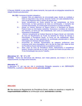 - 38 -
O Decreto 3048/99, no seu artigo 225, abaixo transcrito, traz quais são as obrigações acessórias da
relação tributária previdenciária.
Art. 225. A empresa é também obrigada a:
I - preparar folha de pagamento da remuneração paga, devida ou creditada a
todos os segurados a seu serviço, devendo manter, em cada estabelecimento,
uma via da respectiva folha e recibos de pagamentos:
II - lançar mensalmente em títulos próprios de sua contabilidade, de forma
discriminada, os fatos geradores de todas as contribuições, o montante das
quantias descontadas, as contribuições da empresa e os totais recolhidos;
III - prestar ao Instituto Nacional do Seguro Social e à Secretaria da Receita
Federal todas as informações cadastrais, financeiras e contábeis de interesse
dos mesmos, na forma por eles estabelecida, bem como os esclarecimentos
necessários à fiscalização;
IV - informar mensalmente ao Instituto Nacional do Seguro Social, por intermédio
da Guia de Recolhimento do Fundo de Garantia do Tempo de Serviço e
Informações à Previdência Social, na forma por ele estabelecida, dados
cadastrais, todos os fatos geradores de contribuição previdenciária e outras
informações de interesse daquele Instituto;
V - encaminhar ao sindicato representativo da categoria profissional mais
numerosa entre seus empregados, até o dia dez de cada mês, cópia da Guia
da Previdência Social relativamente à competência anterior; e
VI - afixar cópia da Guia da Previdência Social, relativamente à competência
anterior, durante o período de um mês, no quadro de horário de que trata o art.
74 da Consolidação das Leis do Trabalho.
Alternativas “A”, “B”, “C” e “D”
Corretas. Textos das alternativas são idênticos, sem meias palavras, aos incisos I, II, III e V,
respectivamente, do artigo acima transcrito.
Alternativa “E”
A alternativa “E”, por sua vez, não é considerada Obrigação acessória e sim OBRIGAÇÃO
PRINCIPAL, e portanto a alternativa correta para esta questão.
ANULADA
28- Nos termos do Regulamento da Previdência Social, analise as assertivas a respeito da
responsabilidade solidária da contribuição social, assinalando a correta.
38
 