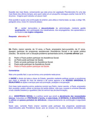 - 4 -
Questão das mais fáceis, comprovando que esta prova de Legislação Previdenciária foi uma das
mais fáceis dos últimos tempos, pois quem sabia só um pouquinho conseguiu acertar mais de 50 %
da prova. Imagina quem estudou um pouco mais!
Esta questão é quase uma continuação da anterior, pois utiliza a mesma base, ou seja, o artigo 194,
parágrafo único, inciso VII, transcrito abaixo:
VII – caráter democrático e descentralizado da administração, mediante gestão
quadripartite, com participação dos trabalhadores, dos empregadores, dos aposentados e
do Governo nos órgãos colegiados.
Resposta: alternativa “E”
======================================================================
04- Pedro, menor carente, de 12 anos, e Paulo, empresário bem-sucedido, de 21 anos,
desejam participar de programas assistenciais (Assistência Social) e de saúde pública
(Saúde). De acordo com a situação-problema apresentada acima, é correto afirmar que:
a) Pedro e Paulo podem participar da Assistência Social.
b) só Pedro pode participar da Saúde.
c) Pedro só pode participar da Assistência Social.
d) Paulo pode participar da Assistência Social.
e) Pedro e Paulo podem participar da Saúde.
Comentários
Mais uma questão fácil, o que se tornou uma constante nesta prova.
A SAÚDE é direito de todos e dever do Estado, garantido mediante políticas sociais e econômicas
que visem à redução do risco de doença e de outros agravos e ao ACESSO UNIVERSAL E
IGUALITÁRIO às ações e serviços para sua promoção, proteção e recuperação.
Com base nesta assertiva acima, podemos concluir que Pedro, menor carente, e Paulo, empresário
bem sucedido, podem utilizar os serviços de saúde pública, visto que o acesso é universal (liberado
a todo cidadão brasileiro) e igualitário (não há nenhum tipo de discriminação).
Já a ASSISTÊNCIA SOCIAL é a política social que provê o atendimento das necessidades
básicas, traduzidas em PROTEÇÃO à família, à maternidade, À INFÂNCIA, À ADOLESCÊNCIA,
à velhice e à pessoa portadora de deficiência, independentemente de contribuição à seguridade
social.
Neste caso, somente Pedro (menor carente) pode participar dos programas assistenciais
disponibilizados pela Previdência Social, pois se encaixa nos requisitos básicos atendidos pela
4
 