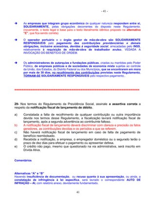 - 41 -
 As empresas que integram grupo econômico de qualquer natureza respondem entre si,
SOLIDARIAMENTE, pelas obrigações decorrentes do disposto neste Regulamento.
(novamente, o texto legal é base para o texto literalmente idêntico proposto na alternativa
“E”, que fica sendo correta)
 O operador portuário e o órgão gestor de mão-de-obra são SOLIDARIAMENTE
RESPONSÁVEIS pelo pagamento das contribuições previdenciárias e demais
obrigações, inclusive acessórias, devidas à seguridade social, arrecadadas pelo INSS,
relativamente à requisição de mão-de-obra de trabalhador avulso, VEDADA A
INVOCAÇÃO DO BENEFÍCIO DE ORDEM.
 Os administradores de autarquias e fundações públicas, criadas ou mantidas pelo Poder
Público, de empresas públicas e de sociedades de economia mista sujeitas ao controle
da União, dos Estados, do Distrito Federal ou dos Municípios, que se encontrarem em mora
por mais de 30 dias, no recolhimento das contribuições previstas neste Regulamento,
TORNAM-SE SOLIDARIAMENTE RESPONSÁVEIS pelo respectivo pagamento..
======================================================================
29- Nos termos do Regulamento da Previdência Social, assinale a assertiva correta a
respeito da notificação fiscal de lançamento de débito.
a) Constatada a falta de recolhimento de qualquer contribuição ou outra importância
devida nos termos desse Regulamento, a fiscalização lavrará notificação fiscal de
lançamento, após a segunda advertência ao contribuinte faltoso.
b) A notificação fiscal de lançamento deverá discriminar com clareza e precisão os fatos
geradores, as contribuições devidas e os períodos a que se referem.
c) Não haverá notificação fiscal de lançamento em caso de falta de pagamento de
benefício reembolsado.
d) Recebida a notificação, a empresa, o empregador doméstico ou o segurado terão o
prazo de dez dias para efetuar o pagamento ou apresentar defesa.
e) O crédito não pago, mesmo que questionado na via administrativa, será inscrito em
Dívida Ativa.
Comentários
Alternativas “A” e “B”
Havendo insuficiência de documentação, ou recusa quanto à sua apresentação, ou ainda, a
constatação de infringência à lei específica, será lavrado o correspondente AUTO DE
INFRAÇÃO – AI, com relatório anexo, devidamente fundamentado.
41
 