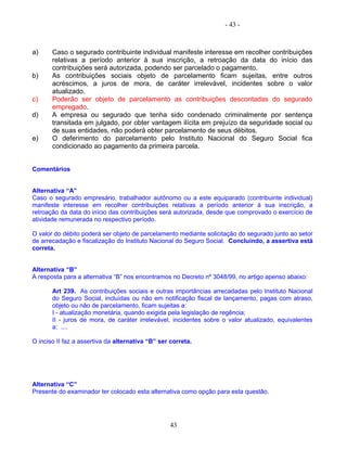 - 43 -
a) Caso o segurado contribuinte individual manifeste interesse em recolher contribuições
relativas a período anterior à sua inscrição, a retroação da data do início das
contribuições será autorizada, podendo ser parcelado o pagamento.
b) As contribuições sociais objeto de parcelamento ficam sujeitas, entre outros
acréscimos, a juros de mora, de caráter irrelevável, incidentes sobre o valor
atualizado.
c) Poderão ser objeto de parcelamento as contribuições descontadas do segurado
empregado.
d) A empresa ou segurado que tenha sido condenado criminalmente por sentença
transitada em julgado, por obter vantagem ilícita em prejuízo da seguridade social ou
de suas entidades, não poderá obter parcelamento de seus débitos.
e) O deferimento do parcelamento pelo Instituto Nacional do Seguro Social fica
condicionado ao pagamento da primeira parcela.
Comentários
Alternativa “A”
Caso o segurado empresário, trabalhador autônomo ou a este equiparado (contribuinte individual)
manifeste interesse em recolher contribuições relativas a período anterior à sua inscrição, a
retroação da data do início das contribuições será autorizada, desde que comprovado o exercício de
atividade remunerada no respectivo período.
O valor do débito poderá ser objeto de parcelamento mediante solicitação do segurado junto ao setor
de arrecadação e fiscalização do Instituto Nacional do Seguro Social. Concluindo, a assertiva está
correta.
Alternativa “B”
A resposta para a alternativa “B” nos encontramos no Decreto nº 3048/99, no artigo apenso abaixo:
Art 239. As contribuições sociais e outras importâncias arrecadadas pelo Instituto Nacional
do Seguro Social, incluídas ou não em notificação fiscal de lançamento, pagas com atraso,
objeto ou não de parcelamento, ficam sujeitas a:
I - atualização monetária, quando exigida pela legislação de regência;
II - juros de mora, de caráter irrelevável, incidentes sobre o valor atualizado, equivalentes
a: ....
O inciso II faz a assertiva da alternativa “B” ser correta.
Alternativa “C”
Presente do examinador ter colocado esta alternativa como opção para esta questão.
43
 