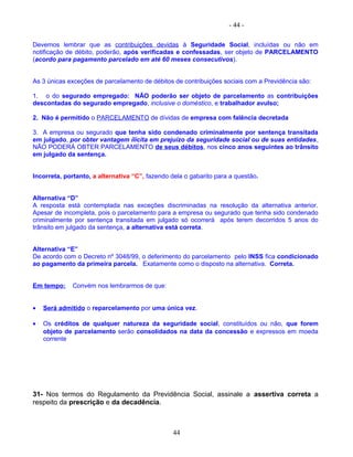 - 44 -
Devemos lembrar que as contribuições devidas à Seguridade Social, incluídas ou não em
notificação de débito, poderão, após verificadas e confessadas, ser objeto de PARCELAMENTO
(acordo para pagamento parcelado em até 60 meses consecutivos).
As 3 únicas exceções de parcelamento de débitos de contribuições sociais com a Previdência são:
1. o do segurado empregado: NÃO poderão ser objeto de parcelamento as contribuições
descontadas do segurado empregado, inclusive o doméstico, e trabalhador avulso;
2. Não é permitido o PARCELAMENTO de dívidas de empresa com falência decretada
3. A empresa ou segurado que tenha sido condenado criminalmente por sentença transitada
em julgado, por obter vantagem ilícita em prejuízo da seguridade social ou de suas entidades,
NÃO PODERÁ OBTER PARCELAMENTO de seus débitos, nos cinco anos seguintes ao trânsito
em julgado da sentença.
Incorreta, portanto, a alternativa “C”, fazendo dela o gabarito para a questão.
Alternativa “D”
A resposta está contemplada nas exceções discriminadas na resolução da alternativa anterior.
Apesar de incompleta, pois o parcelamento para a empresa ou segurado que tenha sido condenado
criminalmente por sentença transitada em julgado só ocorrerá após terem decorridos 5 anos do
trânsito em julgado da sentença, a alternativa está correta.
Alternativa “E”
De acordo com o Decreto nº 3048/99, o deferimento do parcelamento pelo INSS fica condicionado
ao pagamento da primeira parcela. Exatamente como o disposto na alternativa. Correta.
Em tempo: Convém nos lembrarmos de que:
• Será admitido o reparcelamento por uma única vez.
• Os créditos de qualquer natureza da seguridade social, constituídos ou não, que forem
objeto de parcelamento serão consolidados na data da concessão e expressos em moeda
corrente
31- Nos termos do Regulamento da Previdência Social, assinale a assertiva correta a
respeito da prescrição e da decadência.
44
 