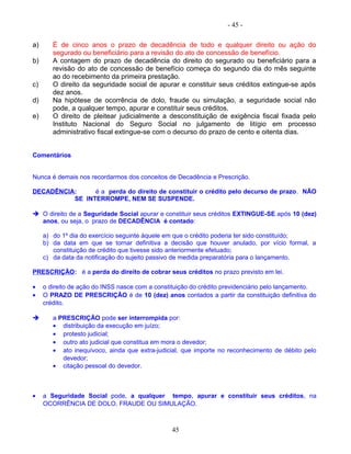 - 45 -
a) É de cinco anos o prazo de decadência de todo e qualquer direito ou ação do
segurado ou beneficiário para a revisão do ato de concessão de benefício.
b) A contagem do prazo de decadência do direito do segurado ou beneficiário para a
revisão do ato de concessão de benefício começa do segundo dia do mês seguinte
ao do recebimento da primeira prestação.
c) O direito da seguridade social de apurar e constituir seus créditos extingue-se após
dez anos.
d) Na hipótese de ocorrência de dolo, fraude ou simulação, a seguridade social não
pode, a qualquer tempo, apurar e constituir seus créditos.
e) O direito de pleitear judicialmente a desconstituição de exigência fiscal fixada pelo
Instituto Nacional do Seguro Social no julgamento de litígio em processo
administrativo fiscal extingue-se com o decurso do prazo de cento e oitenta dias.
Comentários
Nunca é demais nos recordarmos dos conceitos de Decadência e Prescrição.
DECADÊNCIA: é a perda do direito de constituir o crédito pelo decurso de prazo. NÃO
SE INTERROMPE, NEM SE SUSPENDE.
 O direito de a Seguridade Social apurar e constituir seus créditos EXTINGUE-SE após 10 (dez)
anos, ou seja, o prazo de DECADÊNCIA é contado:
a) do 1º dia do exercício seguinte àquele em que o crédito poderia ter sido constituído;
b) da data em que se tornar definitiva a decisão que houver anulado, por vício formal, a
constituição de crédito que tivesse sido anteriormente efetuado;
c) da data da notificação do sujeito passivo de medida preparatória para o lançamento.
PRESCRIÇÃO: é a perda do direito de cobrar seus créditos no prazo previsto em lei.
• o direito de ação do INSS nasce com a constituição do crédito previdenciário pelo lançamento.
• O PRAZO DE PRESCRIÇÃO é de 10 (dez) anos contados a partir da constituição definitiva do
crédito.
 a PRESCRIÇÃO pode ser interrompida por:
• distribuição da execução em juízo;
• protesto judicial;
• outro ato judicial que constitua em mora o devedor;
• ato inequívoco, ainda que extra-judicial, que importe no reconhecimento de débito pelo
devedor;
• citação pessoal do devedor.
• a Seguridade Social pode, a qualquer tempo, apurar e constituir seus créditos, na
OCORRÊNCIA DE DOLO, FRAUDE OU SIMULAÇÃO.
45
 