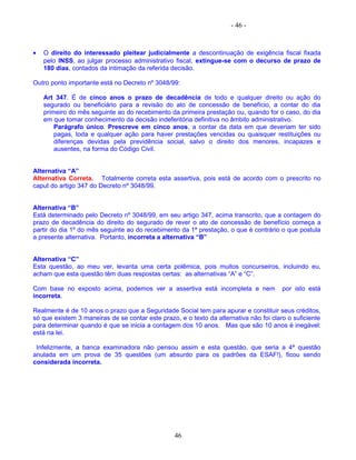 - 46 -
• O direito do interessado pleitear judicialmente a descontinuação de exigência fiscal fixada
pelo INSS, ao julgar processo administrativo fiscal, extingue-se com o decurso de prazo de
180 dias, contados da intimação da referida decisão.
Outro ponto importante está no Decreto nº 3048/99:
Art 347. É de cinco anos o prazo de decadência de todo e qualquer direito ou ação do
segurado ou beneficiário para a revisão do ato de concessão de benefício, a contar do dia
primeiro do mês seguinte ao do recebimento da primeira prestação ou, quando for o caso, do dia
em que tomar conhecimento da decisão indeferitória definitiva no âmbito administrativo.
Parágrafo único. Prescreve em cinco anos, a contar da data em que deveriam ter sido
pagas, toda e qualquer ação para haver prestações vencidas ou quaisquer restituições ou
diferenças devidas pela previdência social, salvo o direito dos menores, incapazes e
ausentes, na forma do Código Civil.
Alternativa “A”
Alternativa Correta. Totalmente correta esta assertiva, pois está de acordo com o prescrito no
caput do artigo 347 do Decreto nº 3048/99.
Alternativa “B”
Está determinado pelo Decreto nº 3048/99, em seu artigo 347, acima transcrito, que a contagem do
prazo de decadência do direito do segurado de rever o ato de concessão de benefício começa a
partir do dia 1º do mês seguinte ao do recebimento da 1ª prestação, o que é contrário o que postula
a presente alternativa. Portanto, incorreta a alternativa “B”
Alternativa “C”
Esta questão, ao meu ver, levanta uma certa polêmica, pois muitos concurseiros, incluindo eu,
acham que esta questão têm duas respostas certas: as alternativas “A” e “C”.
Com base no exposto acima, podemos ver a assertiva está incompleta e nem por isto está
incorreta.
Realmente é de 10 anos o prazo que a Seguridade Social tem para apurar e constituir seus créditos,
só que existem 3 maneiras de se contar este prazo, e o texto da alternativa não foi claro o suficiente
para determinar quando é que se inicia a contagem dos 10 anos. Mas que são 10 anos é inegável:
está na lei.
Infelizmente, a banca examinadora não pensou assim e esta questão, que seria a 4ª questão
anulada em um prova de 35 questões (um absurdo para os padrões da ESAF!), ficou sendo
considerada incorreta.
46
 