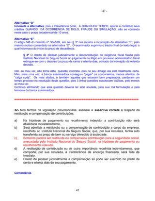 - 47 -
Alternativa “D”
Incorreta a alternativa, pois a Previdência pode, A QUALQUER TEMPO, apurar e constituir seus
créditos QUANDO DA OCORRÊNCIA DE DOLO, FRAUDE OU SIMULAÇÃO, não se contando
neste caso o prazo decadencial de 10 anos.
Alternativa “E”
O artigo 348 do Decreto nº 3048/99, em seu § 3º nos mostra a incorreção da alternativa “E”, pelo
mesmo motivo comentado na alternativa “C”. O examinador suprimiu o trecho final do texto legal, o
qual informava do início do prazo de decadência.
§ 3º O direito de pleitear judicialmente a desconstituição de exigência fiscal fixada pelo
Instituto Nacional do Seguro Social no julgamento de litígio em processo administrativo fiscal
extingue-se com o decurso do prazo de cento e oitenta dias, contado da intimação da referida
decisão.
Isto, ao meu ver, não torna esta questão incorreta, pois no seu âmago ela está totalmente certa.
Mas, mais uma vez, a banca examinadora conseguiu “pegar” os concurseiros, menos atentos, de
“calça curta”. Os mais afoitos, e também aqueles que estavam bem preparados, perderam um
tempo precioso na resolução desta questão, pois 3 (três) questões suscitavam dúvidas, pelo menos
ao meu ver.
Continuo afirmando que esta questão deveria ter sido anulada, pela sua má formulação e pela
teimosia da banca examinadora.
======================================================================
32- Nos termos da legislação previdenciária, assinale a assertiva correta a respeito da
restituição e compensação de contribuições.
a) Na hipótese de pagamento ou recolhimento indevido, a contribuição não será
atualizada monetariamente.
b) Será admitida a restituição ou a compensação de contribuição a cargo da empresa,
recolhida ao Instituto Nacional do Seguro Social, que, por sua natureza, tenha sido
transferida ao preço de bem ou serviço oferecido à sociedade.
c) Somente poderá ser restituída ou compensada contribuição para a seguridade social,
arrecadada pelo Instituto Nacional do Seguro Social, na hipótese de pagamento ou
recolhimento indevido.
d) A restituição de contribuição ou de outra importância recolhida indevidamente, que
comporte, por sua natureza, a transferência de encargo financeiro, será feita de
imediato.
e) Direito de pleitear judicialmente a compensação só pode ser exercido no prazo de
cento e oitenta dias do seu pagamento.
Comentários
47
 