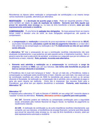 - 48 -
Recordemos os tópicos sobre restituição e compensação de contribuições e ao mesmo tempo
vamos resolvendo a questão, alternativa por alternativa.
RESTITUIÇÃO: é a devolução da quantia paga a mais. Pode ser requerida perante o Fisco,
como também ser objeto de ação de repetição de indébito. Somente será feita àquele que
provar ter assumido esse encargo ou, no caso de tê-lo transferido a terceiro, estar por este
expressamente autorizado a recebê-la.
COMPENSAÇÃO: É uma forma de extinção das obrigações. Se duas pessoas forem ao mesmo
tempo credor e devedor uma da outra, as duas obrigações extinguem-se, até quando se
compensarem.
• a compensação ou restituição é acrescida de juros equivalentes à taxa referencial do SELIC,
acumulada mensalmente, calculados a partir da data do pagamento indevido ou a maior até o
mês anterior ao da compensação ou restituição e de 1 % relativamente ao mês em que estiver
sendo efetuada.
A alternativa “A” traz o pressuposto de que a contribuição recolhida indevidamente não será
atualizada monetariamente, o que podemos ver pelo exposto acima, é totalmente inverídico. Nem o
governo seria tão cruel a este ponto de penalizar a empresa ou o segurado que por erro efetuou um
recolhimento a maior, indevido. Está, portanto, incorreta esta alternativa.
• Somente será admitida a restituição ou a compensação de contribuição a cargo da
empresa, recolhida ao INSS, que, por sua natureza, não tenha sido transferida ao preço de
bem ou serviço oferecido à sociedade.
A Previdência não é cruel nem tampouco é “boba”. Se por um lado ela, a Previdência, realiza a
compensação ou restituição sobre recolhimento a maior, indevido, por outro lado, nos casos em que
tal contribuição recolhida aos cofres do INSS foi transferida aos preços do bem ou do serviço
oferecido à Sociedade, tal restituição ou compensação não é admitida, pois a sociedade já pagou e
seria ela quem deveria ser restituída. Como isto é impossível, tais recursos ficam para a
Previdência, que afinal tem por objetivo devolvê-los à sociedade. Portanto, está incorreta a
Alternativa “B”
Alternativa “C”
A resposta para a alternativa “C” está no Decreto nº 3048/99, em seu artigo 247, transcrito abaixo e
“copiada” no texto da alternativa. Portanto, alternativa correta e o gabarito para esta questão.
Art. 247. Somente poderá ser restituída ou compensada contribuição para a seguridade
social, arrecadada pelo Instituto Nacional do Seguro Social, na hipótese de pagamento ou
recolhimento indevido.
Art 248. A restituição de contribuição ou de outra importância recolhida indevidamente, que
comporte, por sua natureza, a transferência de encargo financeiro, somente será feita àquele
que provar ter assumido esse encargo ou, no caso de tê-lo transferido a terceiro, estar por
este expressamente autorizado a recebê-la.
48
 