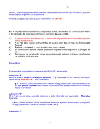 - 5 -
mesma. Já Paulo (empresário bem sucedido) não necessita ser assistido pela Previdência, pois têm
meios próprios de garantir sua subsistência.
Portanto, a resposta para esta questão encontramos na letra “E”
05- A respeito do financiamento da Seguridade Social, nos termos da Constituição Federal
e da legislação de custeio previdenciária, assinale a opção correta.
a) A pessoa jurídica em débito com o sistema de seguridade social não pode contratar
com o poder público.
b) A lei não pode instituir outras fontes de custeio além das previstas na Constituição
Federal.
c) Pode-se criar benefício previdenciário sem prévio custeio.
d) As contribuições sociais criadas podem ser exigidas no ano seguinte à publicação da
lei.
e) São isentas de contribuição para a seguridade social todas as entidades beneficentes
de utilidade pública federal.
Comentários
Esta questão é respondida com base no artigo 195 da CF. Vamos a ela!
Alternativa “A”
De cara, temos a resposta correta para a questão. O § 3º do artigo 195, CF, nos traz a afirmação
destacada na alternativa “A”. Sem comentários”
§ 3º - A pessoa jurídica em débito com o sistema da seguridade social, como estabelecido em
lei, não poderá contratar com o Poder Público nem dele receber benefícios ou incentivos
fiscais ou creditícios
Alternativa “B”
O § 4º do mesmo artigo, contradiz totalmente o texto informado pelo examinador. Alternativa
incorreta.
§ 4º - A LEI PODERÁ INSTITUIR outras fontes destinadas a garantir a manutenção ou expansão
da seguridade social, obedecido o disposto no art. 154, I.
Alternativa “C”
5
 
