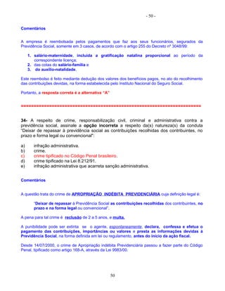 - 50 -
Comentários
A empresa é reembolsada pelos pagamentos que faz aos seus funcionários, segurados da
Previdência Social, somente em 3 casos, de acordo com o artigo 255 do Decreto nº 3048/99:
1. salário-maternidade, incluída a gratificação natalina proporcional ao período da
correspondente licença;
2. das cotas do salário-família e
3. do auxílio-natalidade,
Este reembolso é feito mediante dedução dos valores dos benefícios pagos, no ato do recolhimento
das contribuições devidas, na forma estabelecida pelo Instituto Nacional do Seguro Social.
Portanto, a resposta correta é a alternativa “A”
======================================================================
34- A respeito de crime, responsabilização civil, criminal e administrativa contra a
previdência social, assinale a opção incorreta a respeito da(s) natureza(s) da conduta
“Deixar de repassar à previdência social as contribuições recolhidas dos contribuintes, no
prazo e forma legal ou convencional":
a) infração administrativa.
b) crime.
c) crime tipificado no Código Penal brasileiro.
d) crime tipificado na Lei 8.212/91.
e) infração administrativa que acarreta sanção administrativa.
Comentários
A questão trata do crime de APROPRIAÇÃO INDÉBITA PREVIDENCIÁRIA cuja definição legal é:
“Deixar de repassar à Previdência Social as contribuições recolhidas dos contribuintes, no
prazo e na forma legal ou convencional”.
A pena para tal crime é reclusão de 2 a 5 anos, e multa.
A punibilidade pode ser extinta se o agente, espontaneamente, declara, confessa e efetua o
pagamento das contribuições, importâncias ou valores e presta as informações devidas à
Previdência Social, na forma definida em lei ou regulamento, antes do início da ação fiscal.
Desde 14/07/2000, o crime de Apropriação indébita Previdenciária passou a fazer parte do Código
Penal, tipificado como artigo 168-A, através da Lei 9983/00.
50
 