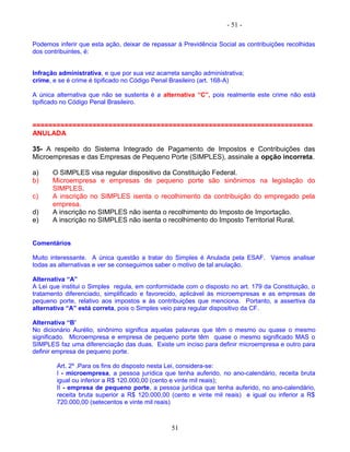 - 51 -
Podemos inferir que esta ação, deixar de repassar à Previdência Social as contribuições recolhidas
dos contribuintes, é:
Infração administrativa, e que por sua vez acarreta sanção administrativa;
crime, e se é crime é tipificado no Código Penal Brasileiro (art. 168-A)
A única alternativa que não se sustenta é a alternativa “C”, pois realmente este crime não está
tipificado no Código Penal Brasileiro.
======================================================================
ANULADA
35- A respeito do Sistema Integrado de Pagamento de Impostos e Contribuições das
Microempresas e das Empresas de Pequeno Porte (SIMPLES), assinale a opção incorreta.
a) O SIMPLES visa regular dispositivo da Constituição Federal.
b) Microempresa e empresas de pequeno porte são sinônimos na legislação do
SIMPLES.
c) A inscrição no SIMPLES isenta o recolhimento da contribuição do empregado pela
empresa.
d) A inscrição no SIMPLES não isenta o recolhimento do Imposto de Importação.
e) A inscrição no SIMPLES não isenta o recolhimento do Imposto Territorial Rural.
Comentários
Muito interessante. A única questão a tratar do Simples é Anulada pela ESAF. Vamos analisar
todas as alternativas e ver se conseguimos saber o motivo de tal anulação.
Alternativa “A”
A Lei que institui o Simples regula, em conformidade com o disposto no art. 179 da Constituição, o
tratamento diferenciado, simplificado e favorecido, aplicável às microempresas e as empresas de
pequeno porte, relativo aos impostos e às contribuições que menciona. Portanto, a assertiva da
alternativa “A” está correta, pois o Simples veio para regular dispositivo da CF.
Alternativa “B’
No dicionário Aurélio, sinônimo significa aquelas palavras que têm o mesmo ou quase o mesmo
significado. Microempresa e empresa de pequeno porte têm quase o mesmo significado MAS o
SIMPLES faz uma diferenciação das duas. Existe um inciso para definir microempresa e outro para
definir empresa de pequeno porte.
Art. 2º .Para os fins do disposto nesta Lei, considera-se:
I - microempresa, a pessoa jurídica que tenha auferido, no ano-calendário, receita bruta
igual ou inferior a R$ 120.000,00 (cento e vinte mil reais);
II - empresa de pequeno porte, a pessoa jurídica que tenha auferido, no ano-calendário,
receita bruta superior a R$ 120.000,00 (cento e vinte mil reais) e igual ou inferior a R$
720.000,00 (setecentos e vinte mil reais)
51
 