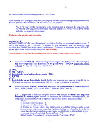 - 52 -
Os valores acima foram alterados pela Lei n ° 9.779/1999.
Além do mais essa distinção é relevante, pois implica alíquotas diferenciadas para recolhimento dos
tributos, conforme determinado no art. 5 ° em sua redação original:
Art. 5º O valor devido mensalmente pela microempresa e empresa de pequeno porte,
inscritas no SIMPLES, será determinado mediante a aplicação, sobre a receita bruta mensal
auferida, dos seguintes percentuais:
Portanto, esta questão está incorreta.
Alternativa “C”
O SIMPLES NÃO ISENTA o recolhimento da contribuição SOCIAL do empregado pela empresa. É
isto o que estatui a Lei nº 9317/96. A questão foi mal formulada, pois não esclarece qual
contribuição o SIMPLES dá a isenção no recolhimento. Entretanto, a alternativa fala em ISENÇÃO
para a contribuição do empregado e isto está INCORRETO.
Temos, portanto, duas alternativas incorretas e isto foi o motivo da anulação desta questão.
 a inscrição no SIMPLES – Sistema integrado de pagamento de Impostos e Contribuições
das Microempresas e das Empresas de Pequeno Porte – IMPLICA pagamento mensal
unificado dos seguintes impostos e contribuições:
a) IRPJ;
b) PIS – PASEP;
c) Contribuição social sobre o lucro Líquido - CSLL;
d) COFINS;
e) IPI;
f) Contribuição para a Seguridade Social devida pela empresa com base no artigo 22 da Lei
8212 (envolve, portanto, a contribuição de 20% ou 15 % e a do acidente de trabalho);
 a inscrição para o SIMPLES DISPENSA a empresa do recolhimento das contribuições do
SESC, SENAI, SENAC, SESI, SEST, SENAT, SEBRAE, SESCOOP, etc.
§ 2º - O pagamento na forma do parágrafo anterior não exclui a incidência dos seguintes
impostos ou contribuições, devidos na qualidade de contribuinte ou responsável, em
relação aos quais será observada a legislação aplicável às demais pessoas jurídicas:
a IOF;
b) Imposto sobre Importação - II;
c) Imposto sobre Exportação - IE;
d) Imposto de Renda, relativo aos pagamentos ou créditos efetuados pela pessoa
jurídica e aos rendimentos ou ganhos líquidos auferidos em aplicações de renda fixa
ou variável, bem assim relativo aos ganhos de capital obtidos na alienação de ativos;
e) Imposto sobre a Propriedade Territorial Rural - ITR;
f) Contribuição Provisória sobre a Movimentação Financeira - CPMF;
52
 