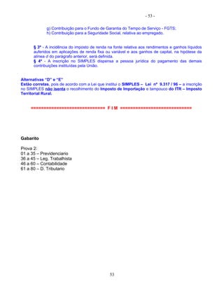 - 53 -
g) Contribuição para o Fundo de Garantia do Tempo de Serviço - FGTS;
h) Contribuição para a Seguridade Social, relativa ao empregado.
§ 3º - A incidência do imposto de renda na fonte relativa aos rendimentos e ganhos líquidos
auferidos em aplicações de renda fixa ou variável e aos ganhos de capital, na hipótese da
alínea d do parágrafo anterior, será definida.
§ 4º - A inscrição no SIMPLES dispensa a pessoa jurídica do pagamento das demais
contribuições instituídas pela União.
Alternativas “D” e “E”
Estão corretas, pois de acordo com a Lei que institui o SIMPLES – Lei nº 9.317 / 96 – a inscrição
no SIMPLES não isenta o recolhimento do Imposto de Importação e tampouco do ITR – Imposto
Territorial Rural.
============================= F I M ============================
Gabarito
Prova 2:
01 a 35 – Previdenciario
36 a 45 – Leg. Trabalhista
46 a 60 – Contabilidade
61 a 80 – D. Tributario
53
 