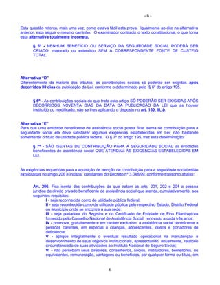 - 6 -
Esta questão reforça, mais uma vez, como estava fácil esta prova. Igualmente ao dito na alternativa
anterior, esta segue o mesmo caminho. O examinador contradiz o texto constitucional, o que torna
esta alternativa totalmente incorreta.
§ 5º - NENHUM BENEFÍCIO OU SERVIÇO DA SEGURIDADE SOCIAL PODERÁ SER
CRIADO, majorado ou estendido SEM A CORRESPONDENTE FONTE DE CUSTEIO
TOTAL.
Alternativa “D”
Diferentemente da maioria dos tributos, as contribuições sociais só poderão ser exigidas após
decorridos 90 dias da publicação da Lei, conforme o determinado pelo § 6º do artigo 195.
§ 6º - As contribuições sociais de que trata este artigo SÓ PODERÃO SER EXIGIDAS APÓS
DECORRIDOS NOVENTA DIAS DA DATA DA PUBLICAÇÃO DA LEI que as houver
instituído ou modificado, não se lhes aplicando o disposto no art. 150, III, b.
Alternativa “E”
Para que uma entidade beneficente de assistência social possa ficar isenta de contribuição para a
seguridade social ela deve satisfazer algumas exigências estabelecidas em Lei, não bastando
somente ter o título de utilidade pública federal. O § 7º do artigo 195, traz esta determinação:
§ 7º - SÃO ISENTAS DE CONTRIBUIÇÃO PARA A SEGURIDADE SOCIAL as entidades
beneficentes de assistência social QUE ATENDAM ÀS EXIGÊNCIAS ESTABELECIDAS EM
LEI.
As exigências requeridas para a aquisição de isenção de contribuição para a seguridade social estão
explicitadas no artigo 206 e incisos, constantes do Decreto nº 3.048/99, conforme transcrito abaixo:
Art. 206. Fica isenta das contribuições de que tratam os arts. 201, 202 e 204 a pessoa
jurídica de direito privado beneficente de assistência social que atenda, cumulativamente, aos
seguintes requisitos:
I - seja reconhecida como de utilidade pública federal;
II - seja reconhecida como de utilidade pública pelo respectivo Estado, Distrito Federal
ou Município onde se encontre a sua sede;
III - seja portadora do Registro e do Certificado de Entidade de Fins Filantrópicos
fornecido pelo Conselho Nacional de Assistência Social, renovado a cada três anos;
IV - promova, gratuitamente e em caráter exclusivo, a assistência social beneficente a
pessoas carentes, em especial a crianças, adolescentes, idosos e portadores de
deficiência;
V - aplique integralmente o eventual resultado operacional na manutenção e
desenvolvimento de seus objetivos institucionais, apresentando, anualmente, relatório
circunstanciado de suas atividades ao Instituto Nacional do Seguro Social;
VI - não percebam seus diretores, conselheiros, sócios, instituidores, benfeitores, ou
equivalentes, remuneração, vantagens ou benefícios, por qualquer forma ou título, em
6
 