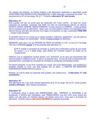 - 8 -
“As receitas dos Estados, do Distrito Federal e dos Municípios destinadas à seguridade social
CONSTARÃO DOS RESPECTIVOS ORÇAMENTOS, e NÃO integrarão o orçamento da União” é o
que preconiza a CF em seu artigo 195, § 1º. Portanto a alternativa “B” está correta.
Alternativa “C”
Esta questão nos traz um ponto para ser observado com maior carinho. Já disse em outras
resoluções de questões propostas pela ESAF que eles (os examinadores) adoram as palavras
EXCETO, NUNCA, SEMPRE, ABSOLUTAMENTE, e quase sempre (ou SEMPRE ...) estas questões
são as respostas para as alternativas. Neste caso, os examinadores utilizam uma expressão pouco
vista em provas, pois eles nem afirmam nem negam uma assertiva, ou seja, a expressão PODE SER
... enseja muitas soluções.
O candidato deve ter em mente que é nestas questões, autênticas “pegadinhas”, que ele pode se
destacar e conseguir sua classificação. Vamos à análise sintática da alternativa.
REMISSÃO nada mais é do que PERDÃO DE ÔNUS OU DÍVIDA, e a CF, no seu § 11º do artigo
195, traz a VEDAÇÃO parcial a tal ato proposto pela alternativa “C”.
§ 11º É vedada a concessão de remissão ou anistia das contribuições sociais de que tratam
os incisos I, a, e II deste artigo, para débitos em montante superior ao fixado em lei
complementar
Sabemos que os legisladores sempre deixam uma “brechinha” na lei para que futuramente eles
mesmos possam modificá-la (a lei). E este é um exemplo claro. O início do texto constitucional traz,
expressamente, a proibição da concessão de remissão ou anistia das contribuições sociais.
No mesmo parágrafo, no seu final, separado por vírgula, vem outra determinação, que condiciona a
proibição imposta no início, que esta vedação não se aplica à DÉBITOS EM MONTANTE
SUPERIOR AO FIXADO EM LEI (outra lei ...).
Portanto, se você foi afoito ao responder esta questão, com certeza errou. A alternativa “C” está
corretíssima.
Alternativa “D”
Esta alternativa tem o seu texto retirado literalmente do § 10º do artigo 195 da CF, sendo portanto
correta a afirmação. Sem maiores comentários.
Alternativa “E”
A contribuição social é devida pelo EMPREGADOR, pela EMPRESA ou ENTIDADE a ela
equiparada, e NUNCA pelo empregado, pelo TRABALHADOR, que tem como única receita seu
salário, que não pode, em hipótese alguma, ser tratado como lucro, como quer o enunciado da
alternativa. Portanto, esta é a alternativa INCORRETA e gabarito da questão.
======================================================================
8
 