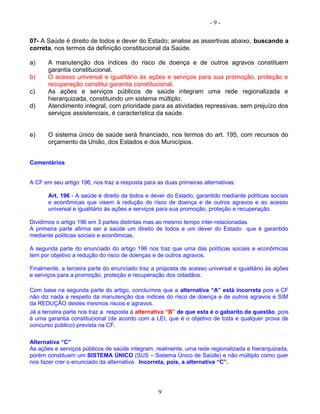 - 9 -
07- A Saúde é direito de todos e dever do Estado; analise as assertivas abaixo, buscando a
correta, nos termos da definição constitucional da Saúde.
a) A manutenção dos índices do risco de doença e de outros agravos constituem
garantia constitucional.
b) O acesso universal e igualitário às ações e serviços para sua promoção, proteção e
recuperação constitui garantia constitucional.
c) As ações e serviços públicos de saúde integram uma rede regionalizada e
hierarquizada, constituindo um sistema múltiplo.
d) Atendimento integral, com prioridade para as atividades repressivas, sem prejuízo dos
serviços assistenciais, é característica da saúde.
e) O sistema único de saúde será financiado, nos termos do art. 195, com recursos do
orçamento da União, dos Estados e dos Municípios.
Comentários
A CF em seu artigo 196, nos traz a resposta para as duas primeiras alternativas:
Art. 196 - A saúde é direito de todos e dever do Estado, garantido mediante políticas sociais
e econômicas que visem à redução do risco de doença e de outros agravos e ao acesso
universal e igualitário às ações e serviços para sua promoção, proteção e recuperação.
Dividimos o artigo 196 em 3 partes distintas mas ao mesmo tempo inter-relacionadas.
A primeira parte afirma ser a saúde um direito de todos e um dever do Estado que é garantido
mediante políticas sociais e econômicas.
A segunda parte do enunciado do artigo 196 nos traz que uma das políticas sociais e econômicas
tem por objetivo a redução do risco de doenças e de outros agravos.
Finalmente, a terceira parte do enunciado traz a proposta de acesso universal e igualitário às ações
e serviços para a promoção, proteção e recuperação dos cidadãos.
Com base na segunda parte do artigo, concluímos que a alternativa “A” está incorreta pois a CF
não diz nada a respeito da manutenção dos índices do risco de doença e de outros agravos e SIM
da REDUÇÃO destes mesmos riscos e agravos.
Já a terceira parte nos traz a resposta à alternativa “B” de que esta é o gabarito da questão, pois
é uma garantia constitucional (de acordo com a LEI, que é o objetivo de toda e qualquer prova de
concurso público) prevista na CF.
Alternativa “C”
As ações e serviços públicos de saúde integram, realmente, uma rede regionalizada e hierarquizada,
porém constituem um SISTEMA ÚNICO (SUS – Sistema Único de Saúde) e não múltiplo como quer
nos fazer crer o enunciado da alternativa. Incorreta, pois, a alternativa “C”.
9
 
