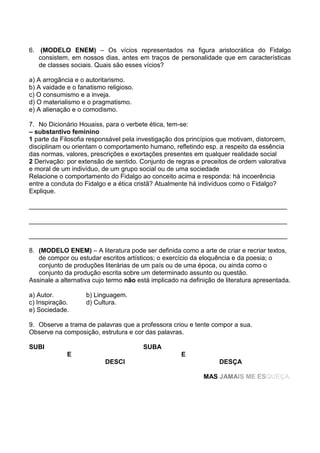 6. (MODELO ENEM) – Os vícios representados na figura aristocrática do Fidalgo
consistem, em nossos dias, antes em traços de personalidade que em características
de classes sociais. Quais são esses vícios?
a) A arrogância e o autoritarismo.
b) A vaidade e o fanatismo religioso.
c) O consumismo e a inveja.
d) O materialismo e o pragmatismo.
e) A alienação e o comodismo.
7. No Dicionário Houaiss, para o verbete ética, tem-se:
– substantivo feminino
1 parte da Filosofia responsável pela investigação dos princípios que motivam, distorcem,
disciplinam ou orientam o comportamento humano, refletindo esp. a respeito da essência
das normas, valores, prescrições e exortações presentes em qualquer realidade social
2 Derivação: por extensão de sentido. Conjunto de regras e preceitos de ordem valorativa
e moral de um indivíduo, de um grupo social ou de uma sociedade
Relacione o comportamento do Fidalgo ao conceito acima e responda: há incoerência
entre a conduta do Fidalgo e a ética cristã? Atualmente há indivíduos como o Fidalgo?
Explique.
________________________________________________________________________
________________________________________________________________________
________________________________________________________________________
8. (MODELO ENEM) – A literatura pode ser definida como a arte de criar e recriar textos,
de compor ou estudar escritos artísticos; o exercício da eloquência e da poesia; o
conjunto de produções literárias de um país ou de uma época, ou ainda como o
conjunto da produção escrita sobre um determinado assunto ou questão.
Assinale a alternativa cujo termo não está implicado na definição de literatura apresentada.
a) Autor.
c) Inspiração.
e) Sociedade.

b) Linguagem.
d) Cultura.

9. Observe a trama de palavras que a professora criou e tente compor a sua.
Observe na composição, estrutura e cor das palavras.
SUBI

SUBA
E

E
DESCI

DESÇA
MAS JAMAIS ME ESQUEÇA.

 